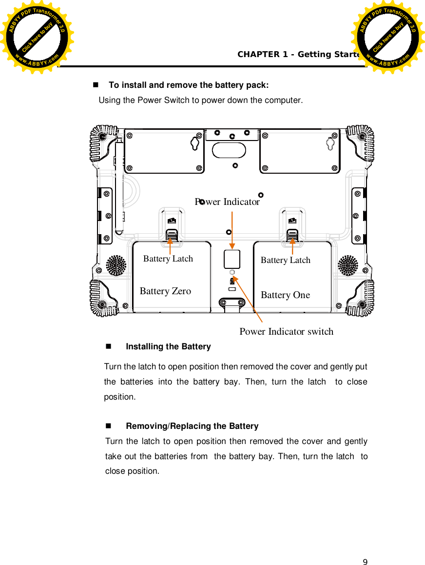 CHAPTER 1 - Getting Started 9   To install and remove the battery pack: Using the Power Switch to power down the computer.                  Installing the Battery Turn the latch to open position then removed the cover and gently put the batteries into the battery bay. Then, turn the latch  to close position.    Removing/Replacing the Battery Turn the latch to open position then removed the cover and gently take out the batteries from  the battery bay. Then, turn the latch  to close position.       Battery Latch Power Indicator Battery Zero  Battery One Battery Latch Power Indicator switch Click here to buyABBYYPDFTransformer3.0www.ABBYY.comClick here to buyABBYYPDFTransformer3.0www.ABBYY.com