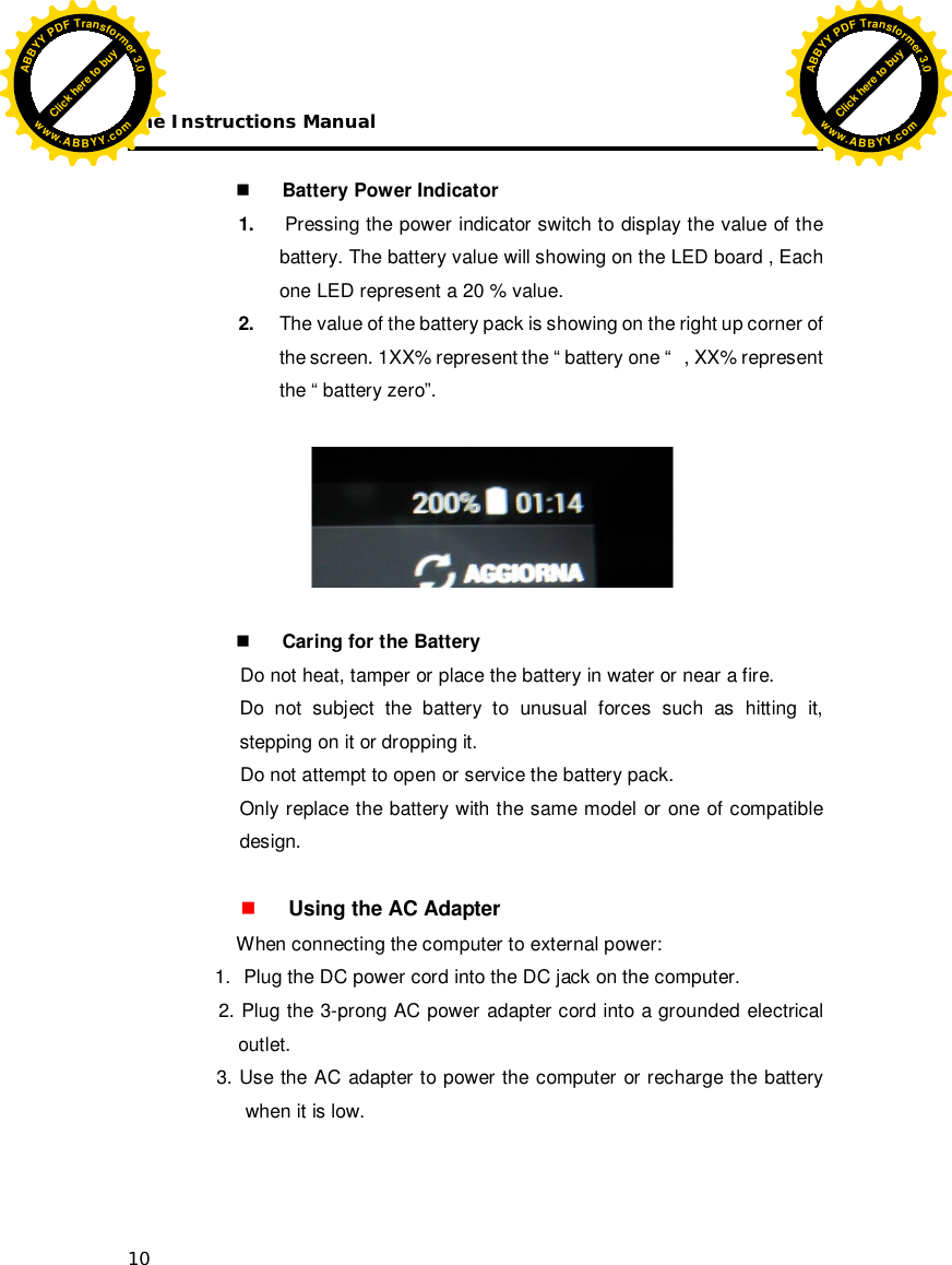 The Instructions Manual 10   Battery Power Indicator 1.  Pressing the power indicator switch to display the value of the battery. The battery value will showing on the LED board , Each one LED represent a 20 % value. 2.  The value of the battery pack is showing on the right up corner of the screen. 1XX% represent the “ battery one “   , XX% represent  the “ battery zero”.             Caring for the Battery Do not heat, tamper or place the battery in water or near a fire. Do not subject the battery to unusual forces such as hitting it, stepping on it or dropping it. Do not attempt to open or service the battery pack. Only replace the battery with the same model or one of compatible design.   Using the AC Adapter   When connecting the computer to external power: 1.  Plug the DC power cord into the DC jack on the computer.  2. Plug the 3-prong AC power adapter cord into a grounded electrical     outlet.                     3. Use the AC adapter to power the computer or recharge the battery when it is low.    Click here to buyABBYYPDFTransformer3.0www.ABBYY.comClick here to buyABBYYPDFTransformer3.0www.ABBYY.com