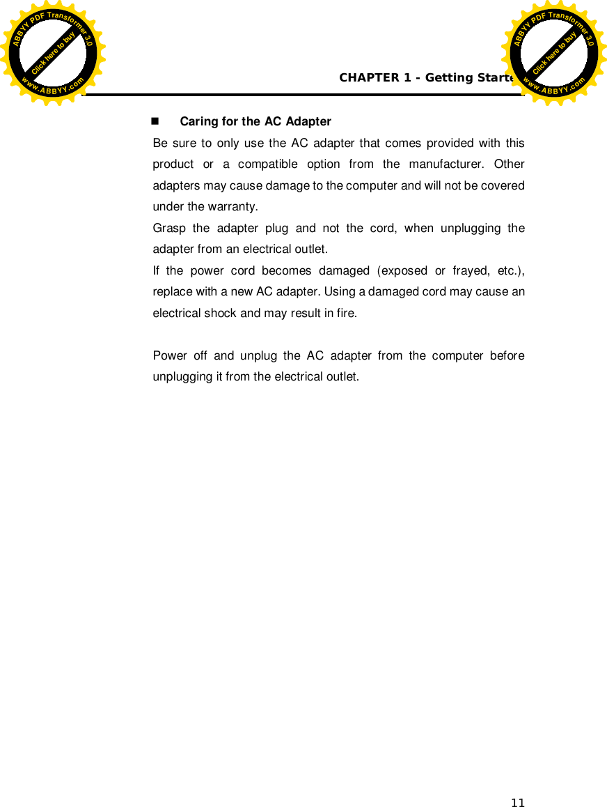 CHAPTER 1 - Getting Started 11   Caring for the AC Adapter Be sure to only use the AC adapter that comes provided with this product or a compatible option from the manufacturer. Other adapters may cause damage to the computer and will not be covered under the warranty. Grasp the adapter plug and not the cord, when unplugging the adapter from an electrical outlet. If the power cord becomes damaged (exposed or frayed, etc.), replace with a new AC adapter. Using a damaged cord may cause an electrical shock and may result in fire.  Power off and unplug the AC adapter from the computer before unplugging it from the electrical outlet.   Click here to buyABBYYPDFTransformer3.0www.ABBYY.comClick here to buyABBYYPDFTransformer3.0www.ABBYY.com