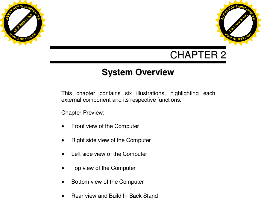      CCHHAAPPTTEERR  22SSyysstteemm  OOvveerrvviieeww    This chapter contains six illustrations, highlighting each external component and its respective functions.  Chapter Preview:   Front view of the Computer   Right side view of the Computer   Left side view of the Computer   Top view of the Computer   Bottom view of the Computer   Rear view and Build In Back Stand    Click here to buyABBYYPDFTransformer3.0www.ABBYY.comClick here to buyABBYYPDFTransformer3.0www.ABBYY.com