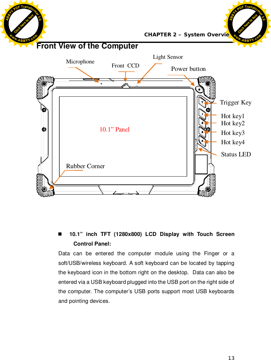 CHAPTER 2 – System Overview 13 Front View of the Computer      10.1” inch TFT (1280x800) LCD Display with Touch Screen Control Panel: Data can be entered the computer module using the Finger or a soft/USB/wireless keyboard. A soft keyboard can be located by tapping the keyboard icon in the bottom right on the desktop.  Data can also be entered via a USB keyboard plugged into the USB port on the right side of the computer. The computer’s USB ports support most USB keyboards and pointing devices.     Power button  Hot key1 Rubber Corner Status LED 10.1” Panel Hot key2 Hot key3 Hot key4 Front  CCD Microphone  Light Sensor Trigger Key Click here to buyABBYYPDFTransformer3.0www.ABBYY.comClick here to buyABBYYPDFTransformer3.0www.ABBYY.com