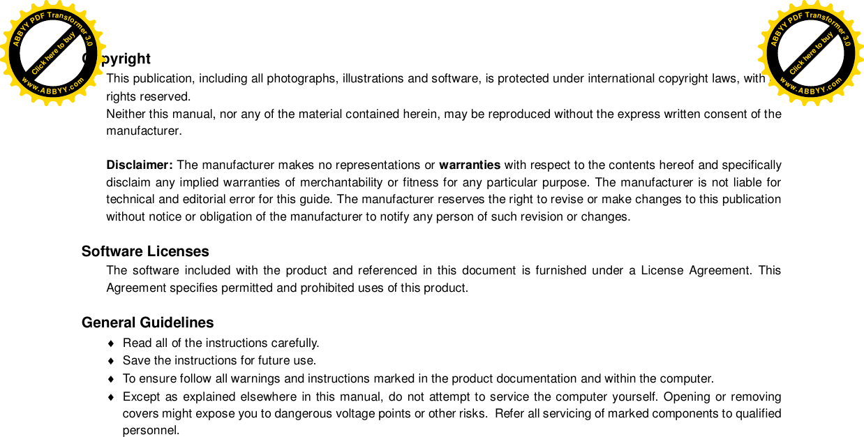  Copyright This publication, including all photographs, illustrations and software, is protected under international copyright laws, with all rights reserved. Neither this manual, nor any of the material contained herein, may be reproduced without the express written consent of the manufacturer.  Disclaimer: The manufacturer makes no representations or warranties with respect to the contents hereof and specifically disclaim any implied warranties of merchantability or fitness for any particular purpose. The manufacturer is not liable for technical and editorial error for this guide. The manufacturer reserves the right to revise or make changes to this publication without notice or obligation of the manufacturer to notify any person of such revision or changes.  Software Licenses The software included with the product and referenced in this document is furnished under a License Agreement. This Agreement specifies permitted and prohibited uses of this product.  General Guidelines   Read all of the instructions carefully.   Save the instructions for future use.   To ensure follow all warnings and instructions marked in the product documentation and within the computer.   Except as explained elsewhere in this manual, do not attempt to service the computer yourself. Opening or removing covers might expose you to dangerous voltage points or other risks.  Refer all servicing of marked components to qualified personnel. Click here to buyABBYYPDFTransformer3.0www.ABBYY.comClick here to buyABBYYPDFTransformer3.0www.ABBYY.com