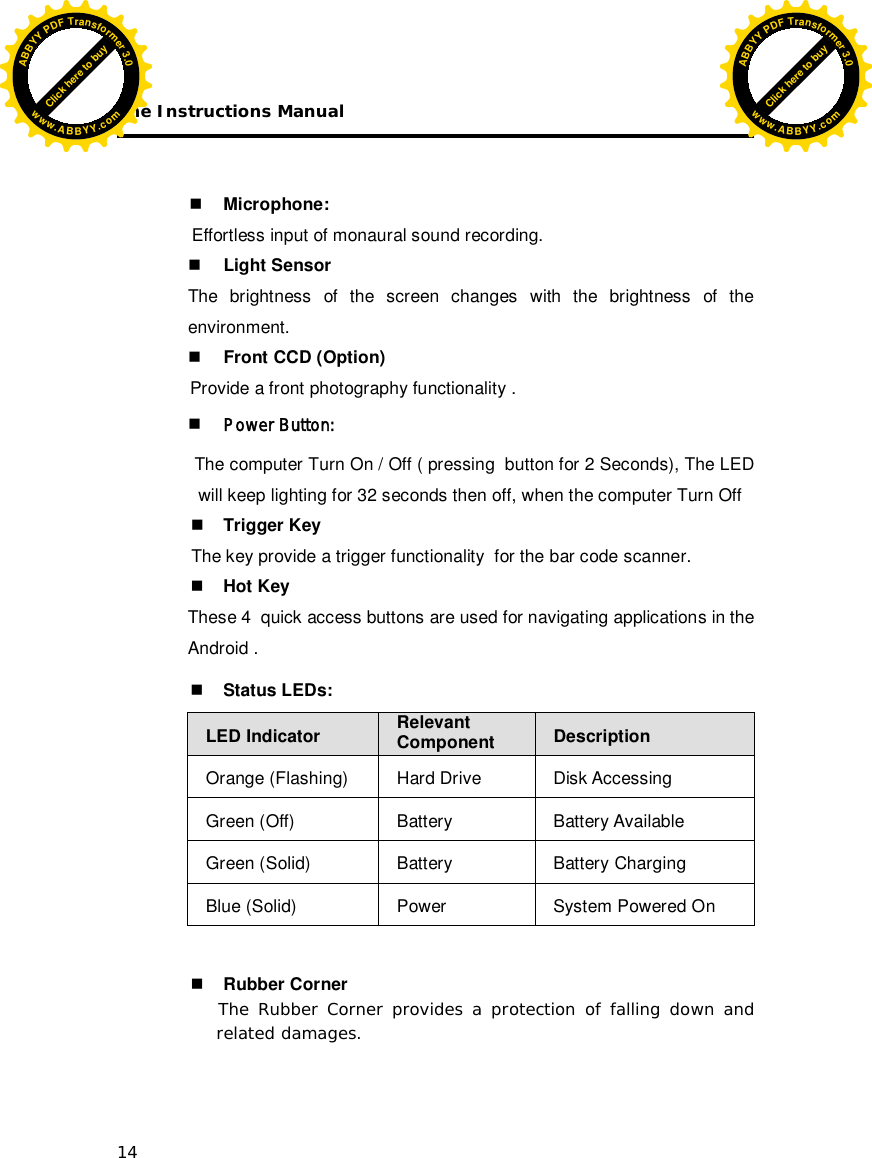 The Instructions Manual 14     Microphone: Effortless input of monaural sound recording.  Light Sensor The brightness of the screen changes with the brightness of the environment.  Front CCD (Option) Provide a front photography functionality .  Power Button:   The computer Turn On / Off ( pressing  button for 2 Seconds), The LED will keep lighting for 32 seconds then off, when the computer Turn Off  Trigger Key                The key provide a trigger functionality  for the bar code scanner.  Hot Key These 4  quick access buttons are used for navigating applications in the Android .   Status LEDs:  LED Indicator Relevant Component  Description Orange (Flashing)  Hard Drive  Disk Accessing Green (Off)  Battery  Battery Available Green (Solid)  Battery  Battery Charging Blue (Solid)  Power  System Powered On    Rubber Corner       The Rubber Corner provides a protection of falling down and related damages.  Click here to buyABBYYPDFTransformer3.0www.ABBYY.comClick here to buyABBYYPDFTransformer3.0www.ABBYY.com