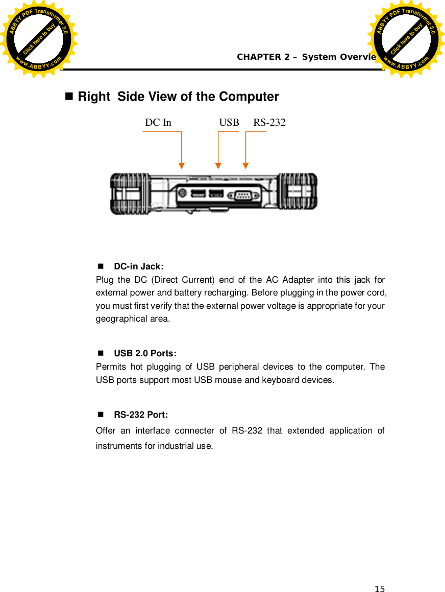 CHAPTER 2 – System Overview 15   Right  Side View of the Computer             DC-in Jack: Plug the DC (Direct Current) end of the AC Adapter into this jack for external power and battery recharging. Before plugging in the power cord, you must first verify that the external power voltage is appropriate for your geographical area.   USB 2.0 Ports: Permits hot plugging of USB peripheral devices to the computer. The USB ports support most USB mouse and keyboard devices.   RS-232 Port: Offer an interface connecter of RS-232 that extended application of instruments for industrial use.                     DC In  USB  RS-232 Click here to buyABBYYPDFTransformer3.0www.ABBYY.comClick here to buyABBYYPDFTransformer3.0www.ABBYY.com