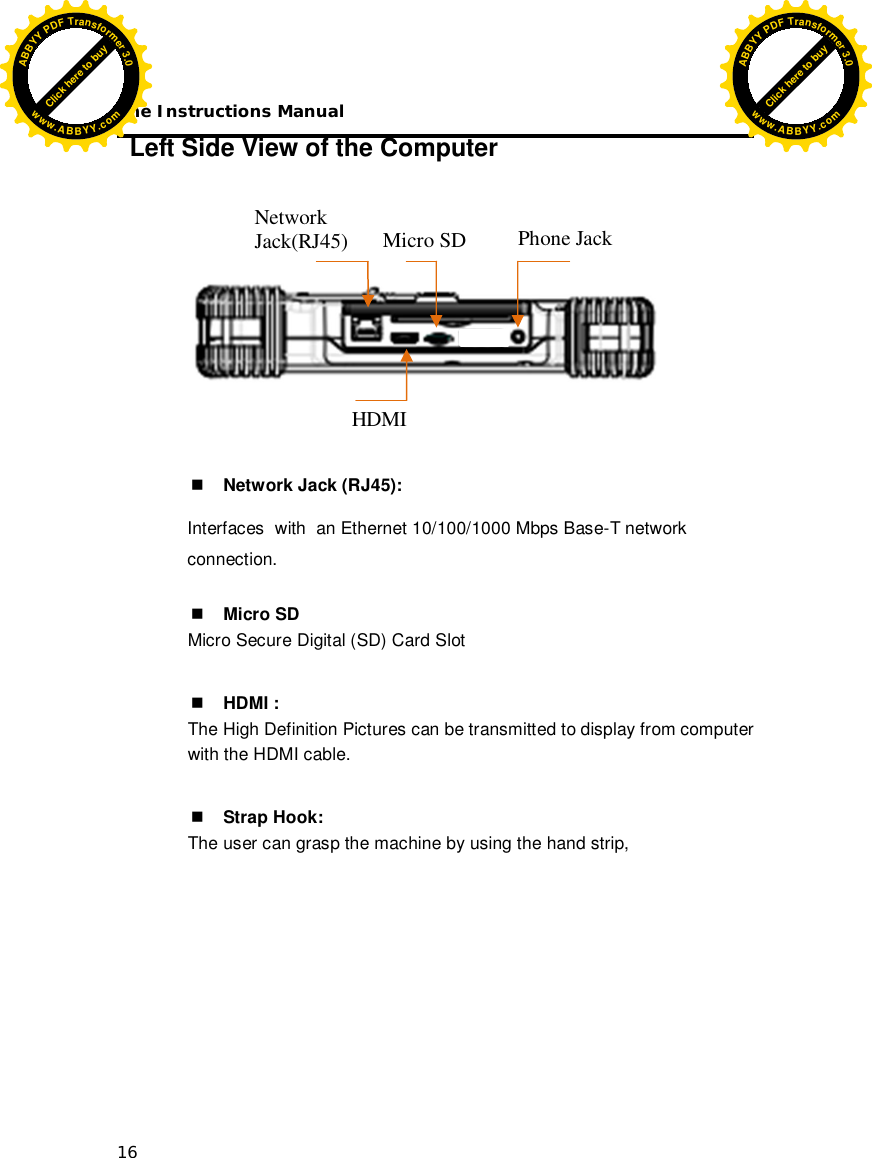 The Instructions Manual 16 Left Side View of the Computer            Network Jack (RJ45): Interfaces  with  an Ethernet 10/100/1000 Mbps Base-T network connection.    Micro SD Micro Secure Digital (SD) Card Slot    HDMI : The High Definition Pictures can be transmitted to display from computer  with the HDMI cable.   Strap Hook: The user can grasp the machine by using the hand strip,        Network Jack(RJ45) Phone Jack Micro SD HDMI Click here to buyABBYYPDFTransformer3.0www.ABBYY.comClick here to buyABBYYPDFTransformer3.0www.ABBYY.com