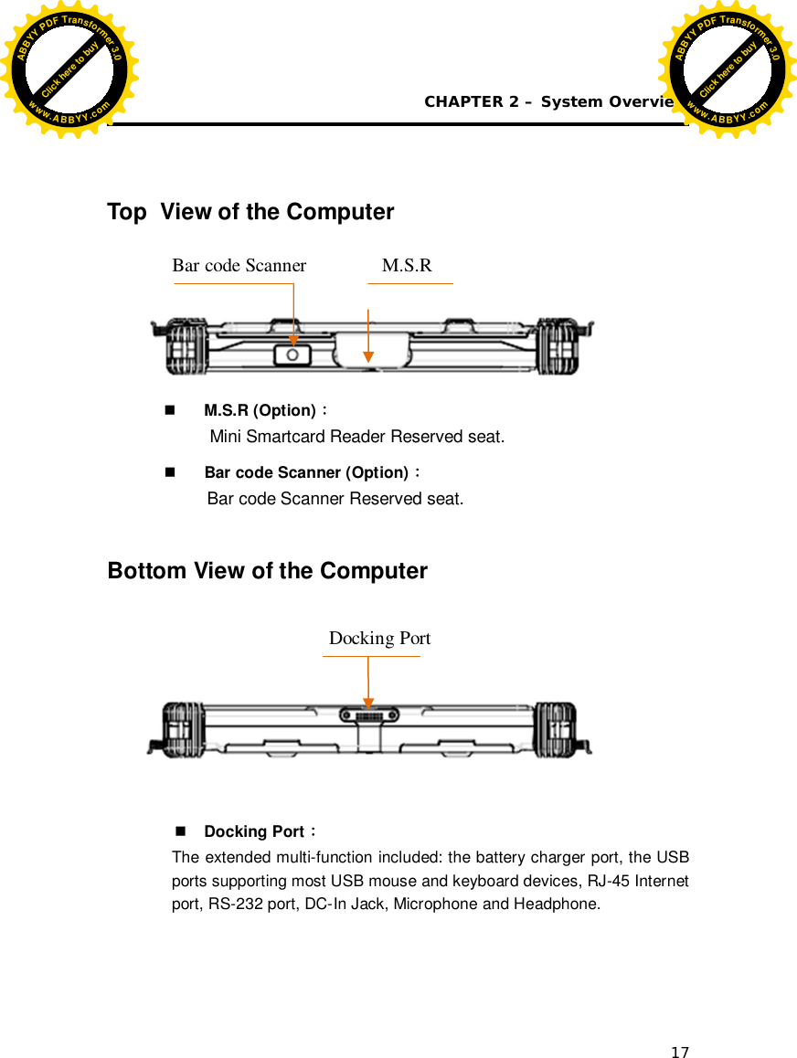 CHAPTER 2 – System Overview 17   Top  View of the Computer     M.S.R (Option) 󵞜 Mini Smartcard Reader Reserved seat.  Bar code Scanner (Option) 󵞜 Bar code Scanner Reserved seat.  Bottom View of the Computer         Docking Port 󵞜 The extended multi-function included: the battery charger port, the USB ports supporting most USB mouse and keyboard devices, RJ-45 Internet port, RS-232 port, DC-In Jack, Microphone and Headphone.     Docking Port M.S.R Bar code Scanner Click here to buyABBYYPDFTransformer3.0www.ABBYY.comClick here to buyABBYYPDFTransformer3.0www.ABBYY.com