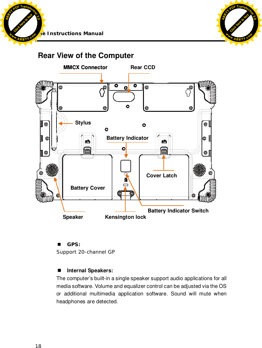 The Instructions Manual 18  Rear View of the Computer       GPS:  Support 20-channel GP   Internal Speakers:   The computer’s built-in a single speaker support audio applications for all media software. Volume and equalizer control can be adjusted via the OS or additional multimedia application software. Sound will mute when headphones are detected.      Battery Cover         MMCX Connector Speaker  Battery Indicator          Battery Indicator Switch  Cover Latch         MMCX Connector  Rear CCD Stylus Kensington lock Click here to buyABBYYPDFTransformer3.0www.ABBYY.comClick here to buyABBYYPDFTransformer3.0www.ABBYY.com