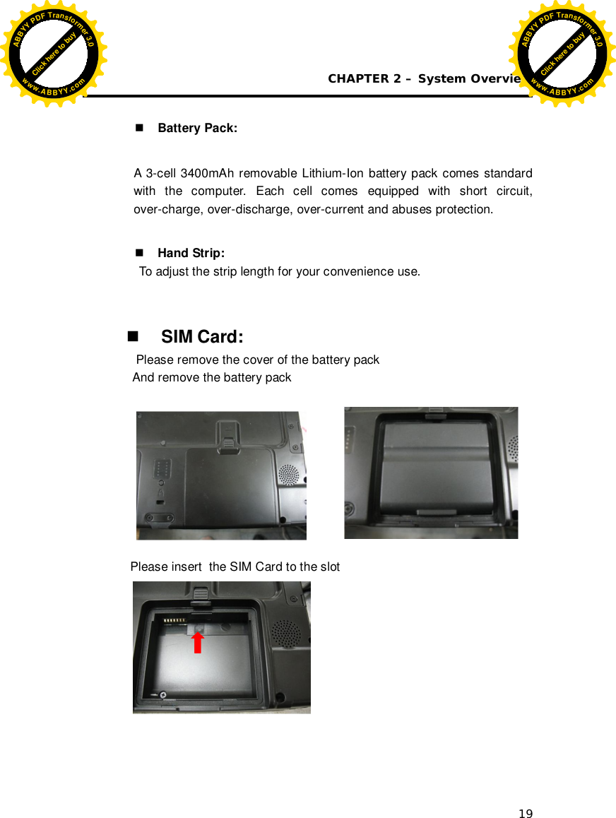 CHAPTER 2 – System Overview 19   Battery Pack:  A 3-cell 3400mAh removable Lithium-Ion battery pack comes standard with the computer. Each cell comes equipped with short circuit, over-charge, over-discharge, over-current and abuses protection.   Hand Strip:   To adjust the strip length for your convenience use.     SIM Card:  Please remove the cover of the battery pack And remove the battery pack                       Please insert  the SIM Card to the slot  Click here to buyABBYYPDFTransformer3.0www.ABBYY.comClick here to buyABBYYPDFTransformer3.0www.ABBYY.com