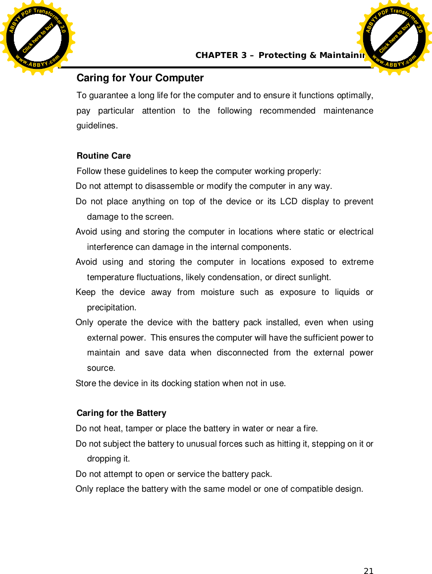 CHAPTER 3 – Protecting &amp; Maintaining 21 Caring for Your Computer To guarantee a long life for the computer and to ensure it functions optimally, pay particular attention to the following recommended maintenance guidelines.  Routine Care Follow these guidelines to keep the computer working properly: Do not attempt to disassemble or modify the computer in any way. Do not place anything on top of the device or its LCD display to prevent damage to the screen. Avoid using and storing the computer in locations where static or electrical interference can damage in the internal components. Avoid using and storing the computer in locations exposed to extreme temperature fluctuations, likely condensation, or direct sunlight. Keep the device away from moisture such as exposure to liquids or precipitation. Only operate the device with the battery pack installed, even when using external power.  This ensures the computer will have the sufficient power to maintain and save data when disconnected from the external power source. Store the device in its docking station when not in use.  Caring for the Battery Do not heat, tamper or place the battery in water or near a fire. Do not subject the battery to unusual forces such as hitting it, stepping on it or dropping it. Do not attempt to open or service the battery pack. Only replace the battery with the same model or one of compatible design.  Click here to buyABBYYPDFTransformer3.0www.ABBYY.comClick here to buyABBYYPDFTransformer3.0www.ABBYY.com