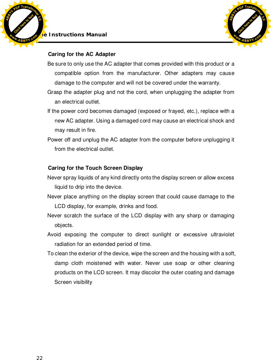 The Instructions Manual 22  Caring for the AC Adapter Be sure to only use the AC adapter that comes provided with this product or a compatible option from the manufacturer. Other adapters may cause damage to the computer and will not be covered under the warranty. Grasp the adapter plug and not the cord, when unplugging the adapter from an electrical outlet. If the power cord becomes damaged (exposed or frayed, etc.), replace with a new AC adapter. Using a damaged cord may cause an electrical shock and may result in fire. Power off and unplug the AC adapter from the computer before unplugging it from the electrical outlet.  Caring for the Touch Screen Display  Never spray liquids of any kind directly onto the display screen or allow excess liquid to drip into the device. Never place anything on the display screen that could cause damage to the LCD display, for example, drinks and food. Never scratch the surface of the LCD display with any sharp or damaging objects. Avoid exposing the computer to direct sunlight or excessive ultraviolet radiation for an extended period of time. To clean the exterior of the device, wipe the screen and the housing with a soft, damp cloth moistened with water. Never use soap or other cleaning products on the LCD screen. It may discolor the outer coating and damage  Screen visibility Click here to buyABBYYPDFTransformer3.0www.ABBYY.comClick here to buyABBYYPDFTransformer3.0www.ABBYY.com