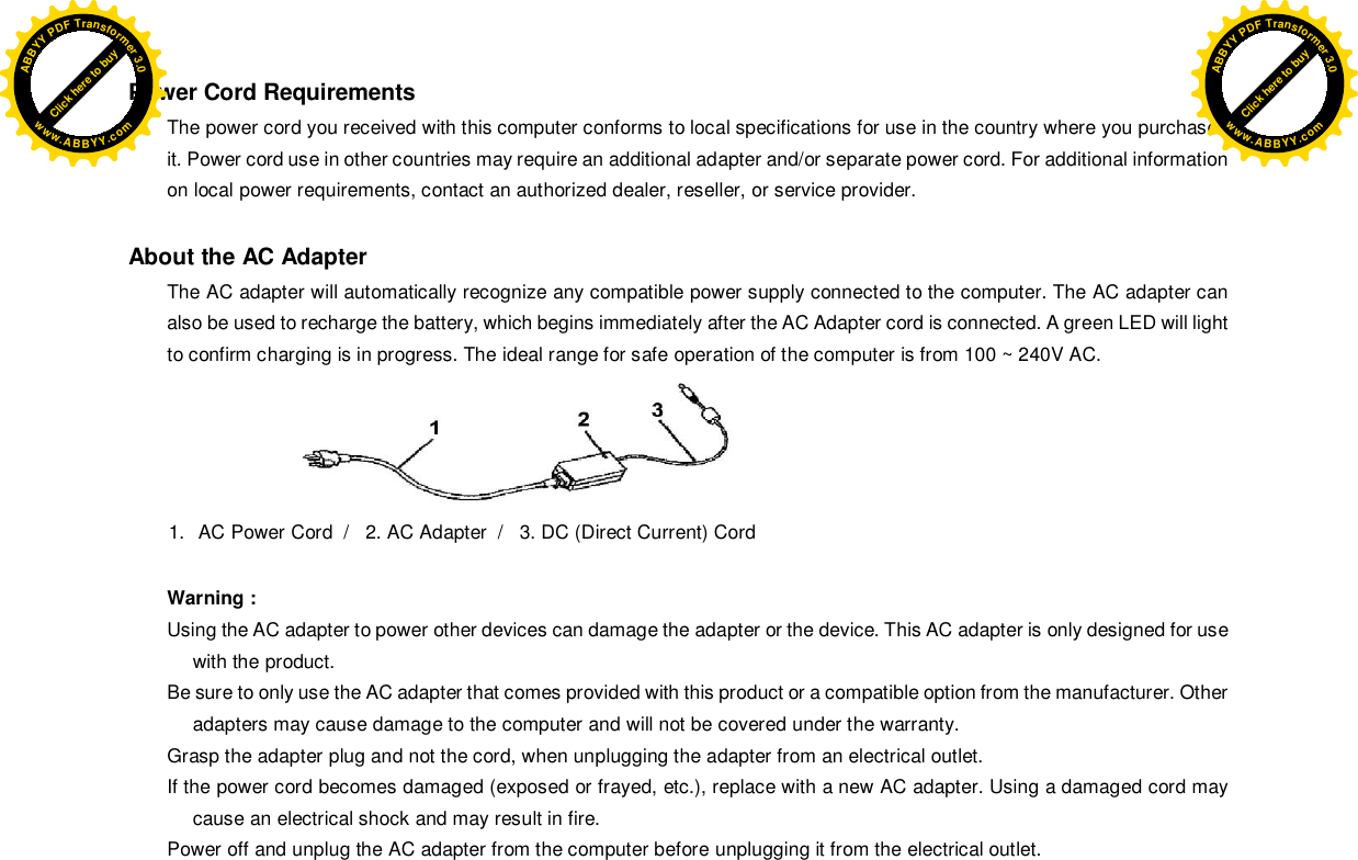 Power Cord Requirements The power cord you received with this computer conforms to local specifications for use in the country where you purchased it. Power cord use in other countries may require an additional adapter and/or separate power cord. For additional information on local power requirements, contact an authorized dealer, reseller, or service provider.  About the AC Adapter The AC adapter will automatically recognize any compatible power supply connected to the computer. The AC adapter can also be used to recharge the battery, which begins immediately after the AC Adapter cord is connected. A green LED will light to confirm charging is in progress. The ideal range for safe operation of the computer is from 100 ~ 240V AC.   1.  AC Power Cord  /   2. AC Adapter  /   3. DC (Direct Current) Cord  Warning : Using the AC adapter to power other devices can damage the adapter or the device. This AC adapter is only designed for use with the product. Be sure to only use the AC adapter that comes provided with this product or a compatible option from the manufacturer. Other adapters may cause damage to the computer and will not be covered under the warranty. Grasp the adapter plug and not the cord, when unplugging the adapter from an electrical outlet. If the power cord becomes damaged (exposed or frayed, etc.), replace with a new AC adapter. Using a damaged cord may cause an electrical shock and may result in fire. Power off and unplug the AC adapter from the computer before unplugging it from the electrical outlet. Click here to buyABBYYPDFTransformer3.0www.ABBYY.comClick here to buyABBYYPDFTransformer3.0www.ABBYY.com