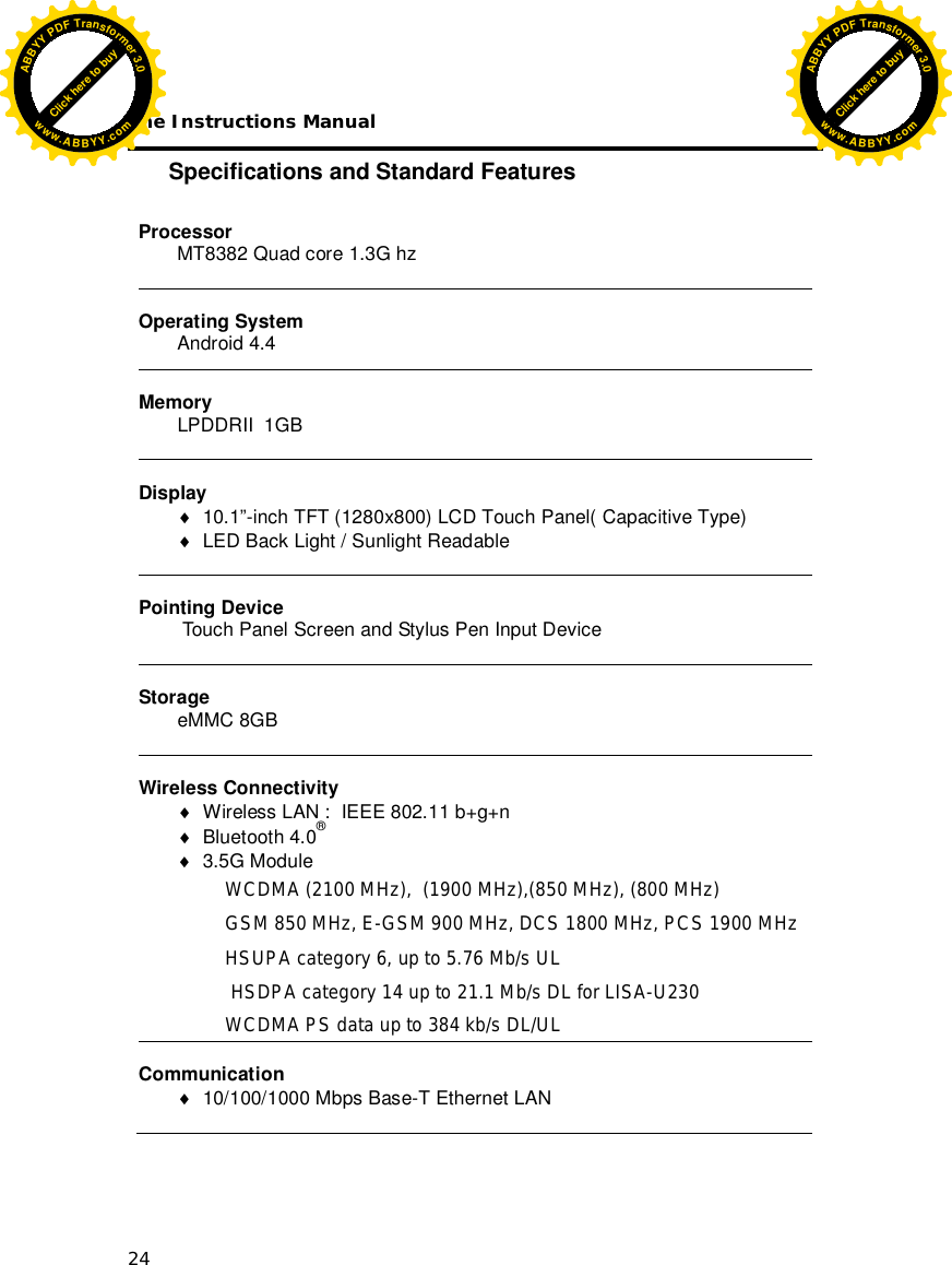 The Instructions Manual 24 Specifications and Standard Features  Processor MT8382 Quad core 1.3G hz   Operating System Android 4.4  Memory LPDDRII  1GB    Display   10.1”-inch TFT (1280x800) LCD Touch Panel( Capacitive Type)   LED Back Light / Sunlight Readable   Pointing Device  Touch Panel Screen and Stylus Pen Input Device   Storage eMMC 8GB    Wireless Connectivity   Wireless LAN :  IEEE 802.11 b+g+n  Bluetooth 4.0®            3.5G Module  WCDMA (2100 MHz),  (1900 MHz),(850 MHz), (800 MHz)  GSM 850 MHz, E-GSM 900 MHz, DCS 1800 MHz, PCS 1900 MHz HSUPA category 6, up to 5.76 Mb/s UL  HSDPA category 14 up to 21.1 Mb/s DL for LISA-U230 WCDMA PS data up to 384 kb/s DL/UL  Communication   10/100/1000 Mbps Base-T Ethernet LAN  Click here to buyABBYYPDFTransformer3.0www.ABBYY.comClick here to buyABBYYPDFTransformer3.0www.ABBYY.com