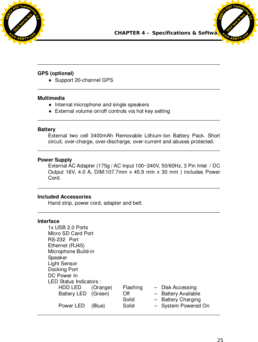  CHAPTER 4 – Specifications &amp; Software 25   GPS (optional)   Support 20-channel GPS   Multimedia   Internal microphone and single speakers     External volume on/off controls via hot key setting   Battery External two cell 3400mAh Removable Lithium-Ion Battery Pack. Short circuit, over-charge, over-discharge, over-current and abuses protected.   Power Supply External AC Adapter (175g / AC Input 100~240V, 50/60Hz, 3 Pin Inlet  / DC Output 16V, 4.0 A, DIM:107.7mm x 45.9 mm x 30 mm ) includes Power Cord.   Included Accessories Hand strip, power cord, adapter and belt.   Interface 1x USB 2.0 Ports  Micro SD Card Port               RS-232  Port        Ethernet (RJ45)  Microphone Build-in      Speaker  Light Sensor     Docking Port         DC Power In          LED Status Indicators :  HDD LED   (Orange)   Flashing   –   Disk Accessing  Battery LED   (Green)    Off     –   Battery Available             Solid    –   Battery Charging  Power LED  (Blue)    Solid    –   System Powered On  Click here to buyABBYYPDFTransformer3.0www.ABBYY.comClick here to buyABBYYPDFTransformer3.0www.ABBYY.com