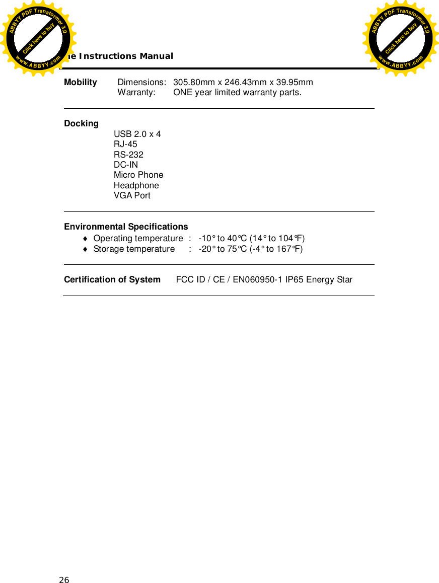 The Instructions Manual 26  Mobility   Dimensions:   305.80mm x 246.43mm x 39.95mm   Warranty:   ONE year limited warranty parts.   Docking                     USB 2.0 x 4                     RJ-45                     RS-232                     DC-IN                     Micro Phone                     Headphone                     VGA Port                      Environmental Specifications   Operating temperature  :   -10° to 40°C (14° to 104°F)  Storage temperature  :   -20° to 75°C (-4° to 167°F)    Certification of System      FCC ID / CE / EN060950-1 IP65 Energy Star   Click here to buyABBYYPDFTransformer3.0www.ABBYY.comClick here to buyABBYYPDFTransformer3.0www.ABBYY.com