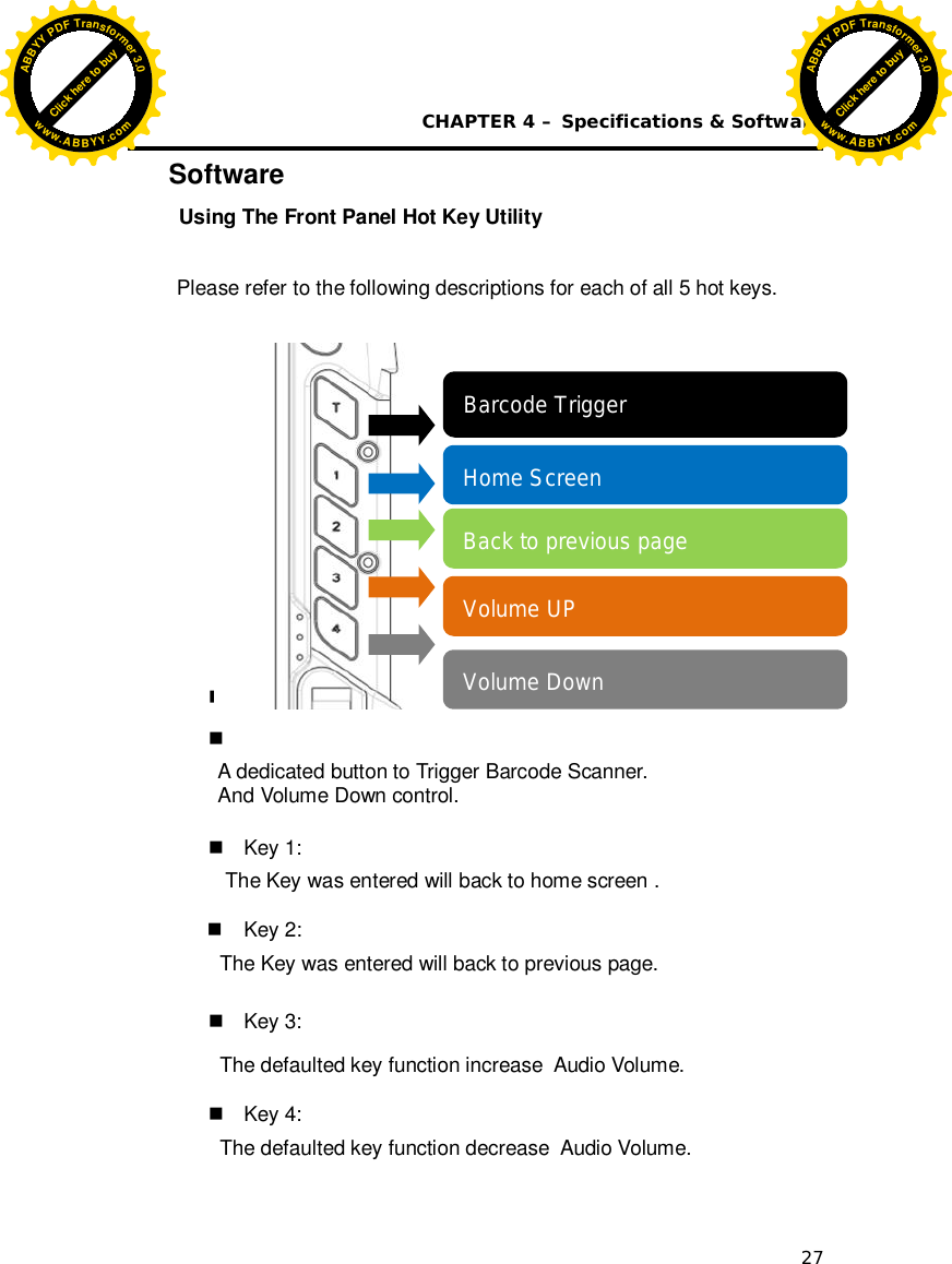  CHAPTER 4 – Specifications &amp; Software 27 Software  Using The Front Panel Hot Key Utility  Please refer to the following descriptions for each of all 5 hot keys.                                                                                                                                                            Key T :   A dedicated button to Trigger Barcode Scanner. And Volume Down control.     Key 1:  The Key was entered will back to home screen .   Key 2: The Key was entered will back to previous page.    Key 3: The defaulted key function increase  Audio Volume.   Key 4: The defaulted key function decrease  Audio Volume.   Barcode Trigger  Home Screen Back to previous page Volume UP Volume Down Click here to buyABBYYPDFTransformer3.0www.ABBYY.comClick here to buyABBYYPDFTransformer3.0www.ABBYY.com