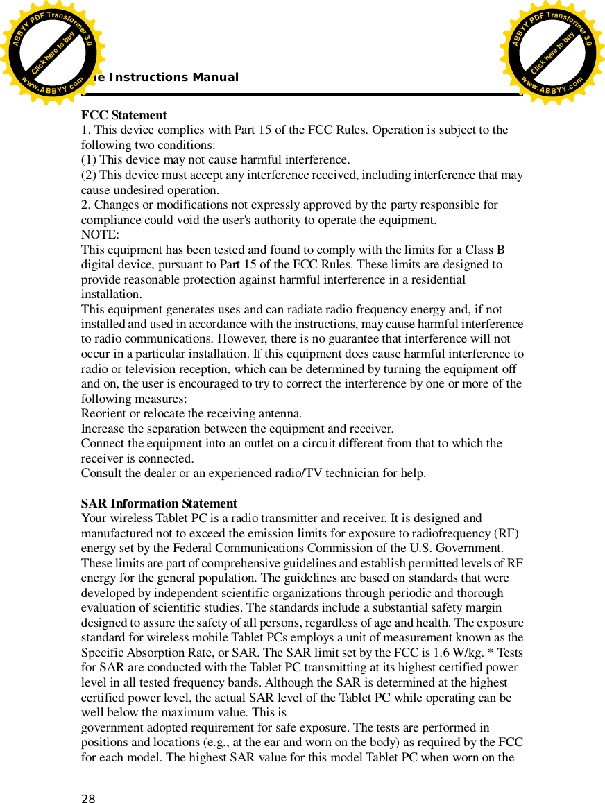 The Instructions Manual 28     FCC Statement 1. This device complies with Part 15 of the FCC Rules. Operation is subject to the following two conditions: (1) This device may not cause harmful interference. (2) This device must accept any interference received, including interference that may cause undesired operation. 2. Changes or modifications not expressly approved by the party responsible for compliance could void the user&apos;s authority to operate the equipment. NOTE:  This equipment has been tested and found to comply with the limits for a Class B digital device, pursuant to Part 15 of the FCC Rules. These limits are designed to provide reasonable protection against harmful interference in a residential installation. This equipment generates uses and can radiate radio frequency energy and, if not installed and used in accordance with the instructions, may cause harmful interference to radio communications. However, there is no guarantee that interference will not occur in a particular installation. If this equipment does cause harmful interference to radio or television reception, which can be determined by turning the equipment off and on, the user is encouraged to try to correct the interference by one or more of the following measures: Reorient or relocate the receiving antenna. Increase the separation between the equipment and receiver. Connect the equipment into an outlet on a circuit different from that to which the receiver is connected.  Consult the dealer or an experienced radio/TV technician for help.  SAR Information Statement Your wireless Tablet PC is a radio transmitter and receiver. It is designed and manufactured not to exceed the emission limits for exposure to radiofrequency (RF) energy set by the Federal Communications Commission of the U.S. Government. These limits are part of comprehensive guidelines and establish permitted levels of RF energy for the general population. The guidelines are based on standards that were developed by independent scientific organizations through periodic and thorough evaluation of scientific studies. The standards include a substantial safety margin designed to assure the safety of all persons, regardless of age and health. The exposure standard for wireless mobile Tablet PCs employs a unit of measurement known as the Specific Absorption Rate, or SAR. The SAR limit set by the FCC is 1.6 W/kg. * Tests for SAR are conducted with the Tablet PC transmitting at its highest certified power level in all tested frequency bands. Although the SAR is determined at the highest certified power level, the actual SAR level of the Tablet PC while operating can be well below the maximum value. This is  government adopted requirement for safe exposure. The tests are performed in positions and locations (e.g., at the ear and worn on the body) as required by the FCC for each model. The highest SAR value for this model Tablet PC when worn on the Click here to buyABBYYPDFTransformer3.0www.ABBYY.comClick here to buyABBYYPDFTransformer3.0www.ABBYY.com