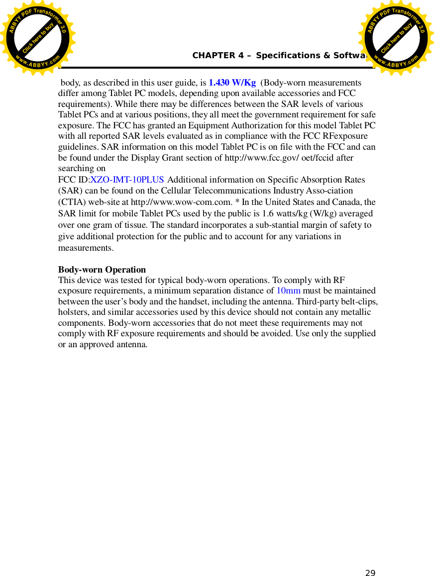  CHAPTER 4 – Specifications &amp; Software 29   body, as described in this user guide, is 1.4  3  0 W/Kg (Body-worn measurements differ among Tablet PC models, depending upon available accessories and FCC requirements). While there may be differences between the SAR levels of various Tablet PCs and at various positions, they all meet the government requirement for safe exposure. The FCC has granted an Equipment Authorization for this model Tablet PC with all reported SAR levels evaluated as in compliance with the FCC RFexposure guidelines. SAR information on this model Tablet PC is on file with the FCC and can be found under the Display Grant section of http://www.fcc.gov/ oet/fccid after searching on  FCC ID:XZO-IMT-10PLUS Additional information on Specific Absorption Rates (SAR) can be found on the Cellular Telecommunications Industry Asso-ciation (CTIA) web-site at http://www.wow-com.com. * In the United States and Canada, the SAR limit for mobile Tablet PCs used by the public is 1.6 watts/kg (W/kg) averaged over one gram of tissue. The standard incorporates a sub-stantial margin of safety to give additional protection for the public and to account for any variations in measurements.  Body-worn Operation This device was tested for typical body-worn operations. To comply with RF exposure requirements, a minimum separation distance of 10mm must be maintained between the user’s body and the handset, including the antenna. Third-party belt-clips, holsters, and similar accessories used by this device should not contain any metallic components. Body-worn accessories that do not meet these requirements may not comply with RF exposure requirements and should be avoided. Use only the supplied or an approved antenna.             Click here to buyABBYYPDFTransformer3.0www.ABBYY.comClick here to buyABBYYPDFTransformer3.0www.ABBYY.com