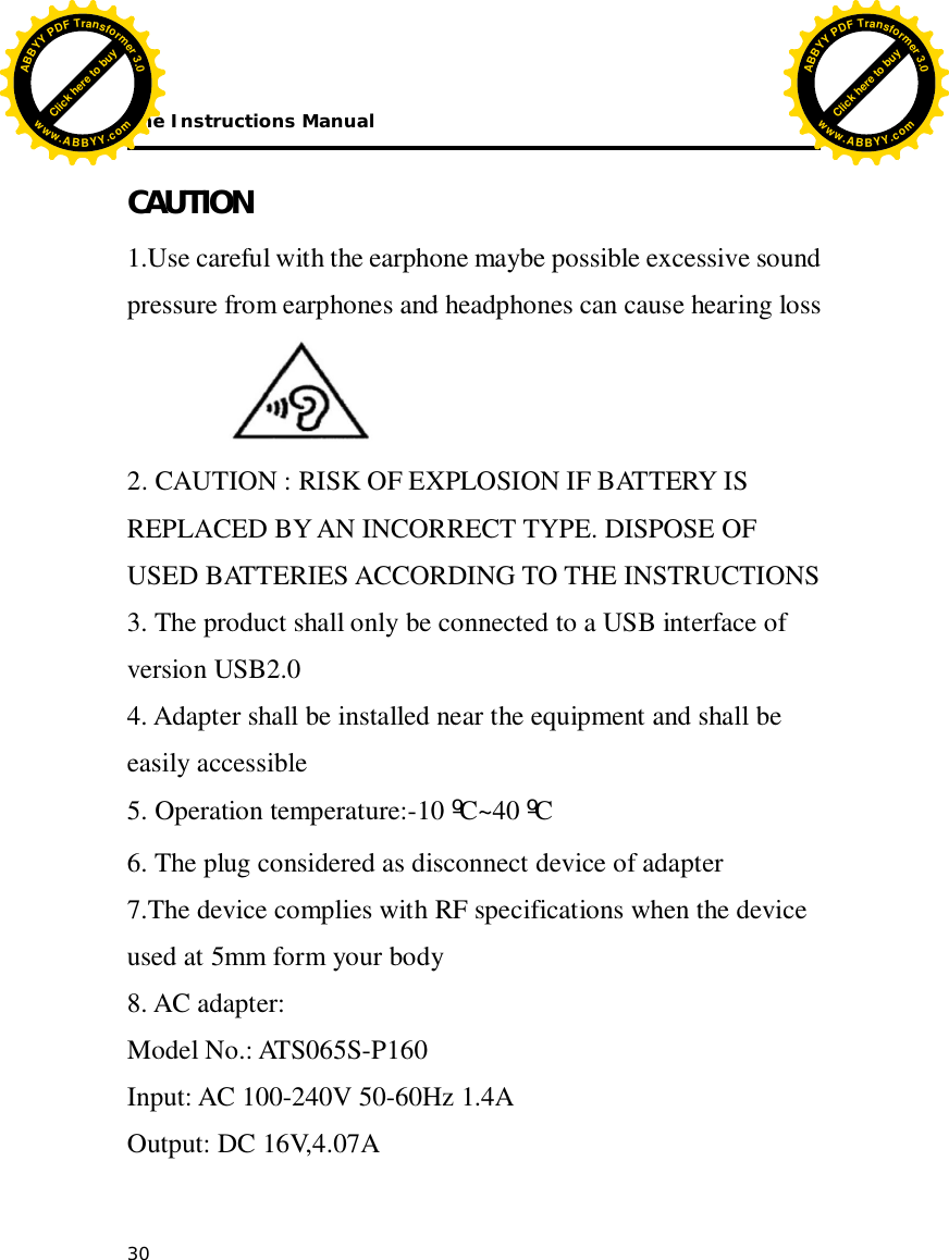 The Instructions Manual 30  CAUTION 1.Use careful with the earphone maybe possible excessive sound pressure from earphones and headphones can cause hearing loss  2. CAUTION : RISK OF EXPLOSION IF BATTERY IS REPLACED BY AN INCORRECT TYPE. DISPOSE OF USED BATTERIES ACCORDING TO THE INSTRUCTIONS 3. The product shall only be connected to a USB interface of version USB2.0 4. Adapter shall be installed near the equipment and shall be easily accessible 5. Operation temperature:-10 ºC~40 ºC 6. The plug considered as disconnect device of adapter 7.The device complies with RF specifications when the device used at 5mm form your body 8. AC adapter: Model No.: ATS065S-P160 Input: AC 100-240V 50-60Hz 1.4A Output: DC 16V,4.07A         Click here to buyABBYYPDFTransformer3.0www.ABBYY.comClick here to buyABBYYPDFTransformer3.0www.ABBYY.com