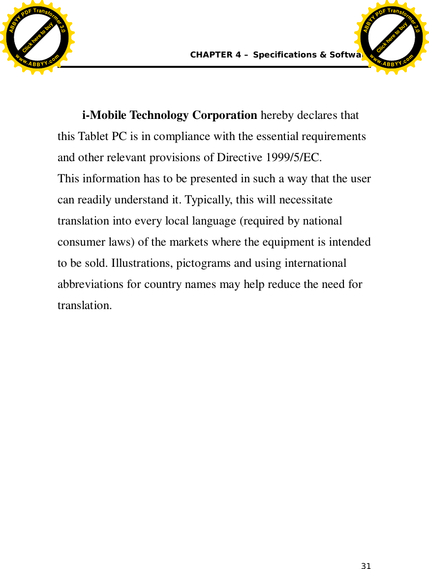  CHAPTER 4 – Specifications &amp; Software 31           i-Mobile Technology Corporation hereby declares that this Tablet PC is in compliance with the essential requirements and other relevant provisions of Directive 1999/5/EC. This information has to be presented in such a way that the user can readily understand it. Typically, this will necessitate translation into every local language (required by national consumer laws) of the markets where the equipment is intended to be sold. Illustrations, pictograms and using international abbreviations for country names may help reduce the need for translation.     Click here to buyABBYYPDFTransformer3.0www.ABBYY.comClick here to buyABBYYPDFTransformer3.0www.ABBYY.com