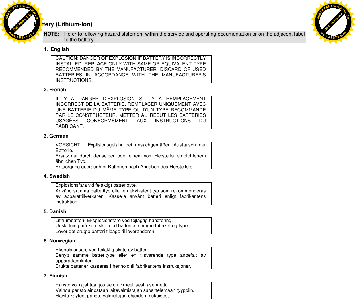  Battery (Lithium-Ion) NOTE:  Refer to following hazard statement within the service and operating documentation or on the adjacent label to the battery. 1.  English CAUTION: DANGER OF EXPLOSION IF BATTERY IS INCORRECTLY INSTALLED. REPLACE ONLY WITH SAME OR EQUIVALENT TYPE RECOMMENDED BY THE MANUFACTURER. DISCARD OF USED BATTERIES IN ACCORDANCE WITH THE MANUFACTURER&apos;S INSTRUCTIONS. 2. French IL Y A DANGER D&apos;EXPLOSION S&apos;IL Y A REMPLACEMENT INCORRECT DE LA BATTERIE. REMPLACER UNIQUEMENT AVEC UNE BATTERIE DU MÊME TYPE OU D&apos;UN TYPE RECOMMANDÉ PAR LE CONSTRUCTEUR. METTER AU RÉBUT LES BATTERIES USAGÉES  CONFORMÉMENT  AUX  INSTRUCTIONS  DU FABRICANT. 3. German VORSICHT ! Explisionsgefahr bei unsachgemäßen Austausch der Batterie. Ersatz nur durch denselben oder einem vom Hersteller empfohlenem ähnlichen Typ. Entsorgung gebrauchter Batterien nach Angaben des Herstellers. 4. Swedish Explosionsfara vid felaktigt batteribyte. Använd samma batterityp eller en ekvivalent typ som rekommenderas av apparattillverkaren. Kassera använt batteri enligt fabrikantens instruktion. 5. Danish Lithiumbatteri- Eksplosionsfare ved fejlagtig håndtering. Udskiftning må kum ske med batteri af samme fabrikat og type. Lever det brugte batteri tilbage til leverandoren. 6. Norwegian Ekspolsjonsafe ved feilaktig skifte av batteri. Benytt samme batteritype eller en tilsvarende type anbefalt av apparatfabriknten. Brukte batterier kasseres I henhold til fabrikantens instruksjoner. 7. Finnish Paristo voi räjähtää, jos se on virheellisesti asennettu. Vaihda paristo ainostaan laitevalmistajan suosittelemaan tyyppiin. Hävitä käyteet paristo valmistajan ohjeiden mukaisesti. Click here to buyABBYYPDFTransformer3.0www.ABBYY.comClick here to buyABBYYPDFTransformer3.0www.ABBYY.com