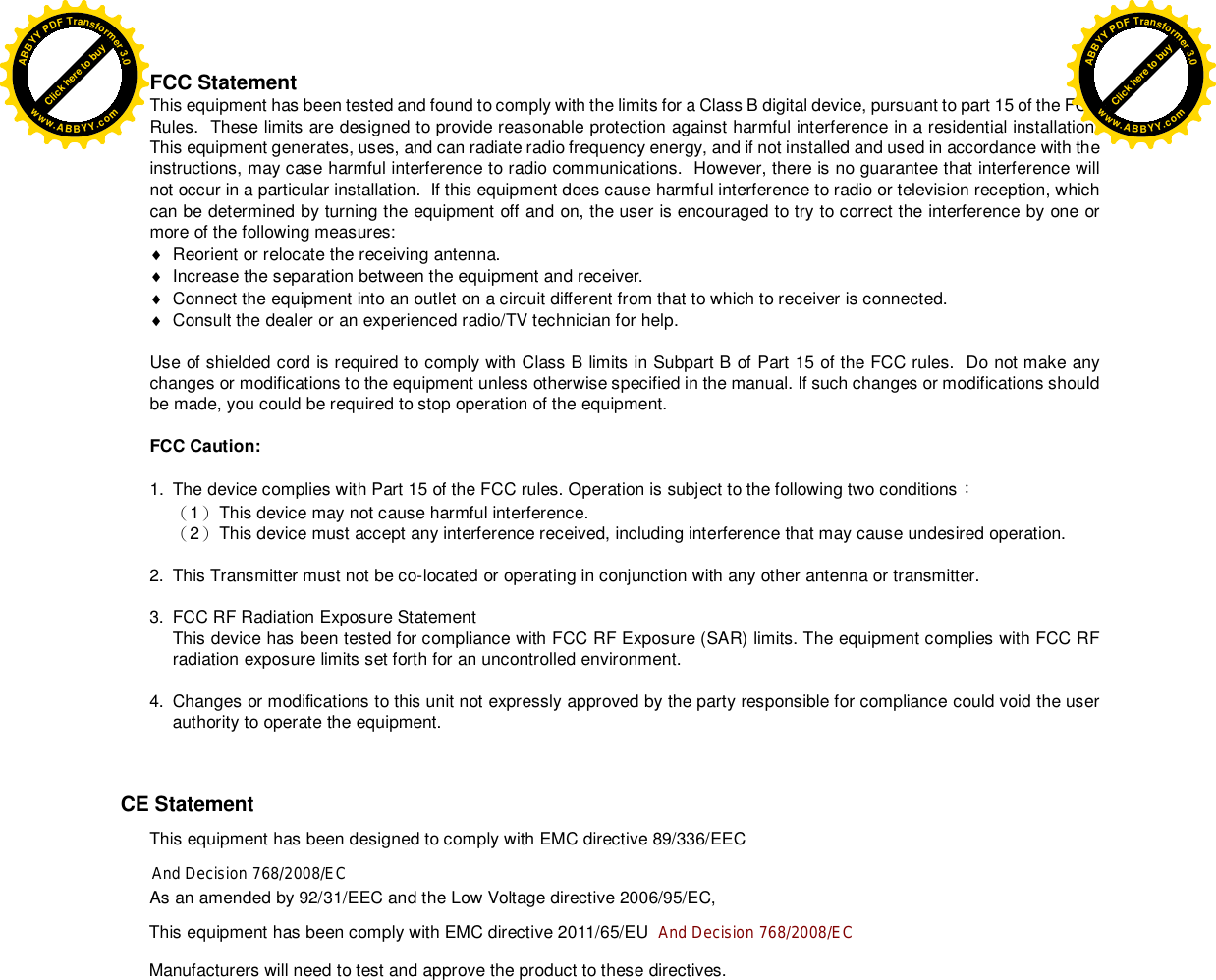 FCC Statement This equipment has been tested and found to comply with the limits for a Class B digital device, pursuant to part 15 of the FCC Rules.  These limits are designed to provide reasonable protection against harmful interference in a residential installation.  This equipment generates, uses, and can radiate radio frequency energy, and if not installed and used in accordance with the instructions, may case harmful interference to radio communications.  However, there is no guarantee that interference will not occur in a particular installation.  If this equipment does cause harmful interference to radio or television reception, which can be determined by turning the equipment off and on, the user is encouraged to try to correct the interference by one or more of the following measures:   Reorient or relocate the receiving antenna.   Increase the separation between the equipment and receiver.   Connect the equipment into an outlet on a circuit different from that to which to receiver is connected.   Consult the dealer or an experienced radio/TV technician for help.  Use of shielded cord is required to comply with Class B limits in Subpart B of Part 15 of the FCC rules.  Do not make any changes or modifications to the equipment unless otherwise specified in the manual. If such changes or modifications should be made, you could be required to stop operation of the equipment.  FCC Caution:  1.  The device complies with Part 15 of the FCC rules. Operation is subject to the following two conditions󵟊 󵞸1󵞹 This device may not cause harmful interference. 󵞸2󵞹 This device must accept any interference received, including interference that may cause undesired operation.  2.  This Transmitter must not be co-located or operating in conjunction with any other antenna or transmitter.  3.  FCC RF Radiation Exposure Statement This device has been tested for compliance with FCC RF Exposure (SAR) limits. The equipment complies with FCC RF radiation exposure limits set forth for an uncontrolled environment.   4.  Changes or modifications to this unit not expressly approved by the party responsible for compliance could void the user authority to operate the equipment.       CE Statement This equipment has been designed to comply with EMC directive 89/336/EEC        And Decision 768/2008/EC As an amended by 92/31/EEC and the Low Voltage directive 2006/95/EC, This equipment has been comply with EMC directive 2011/65/EU  And Decision 768/2008/EC        Manufacturers will need to test and approve the product to these directives. Click here to buyABBYYPDFTransformer3.0www.ABBYY.comClick here to buyABBYYPDFTransformer3.0www.ABBYY.com