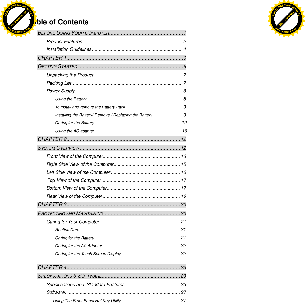  Table of Contents BEFORE USING YOUR COMPUTER .................................................. 1 Product Features .......................................................................... 2 Installation Guidelines ................................................................... 4 CHAPTER 1 ............................................................................... 6 GETTING STARTED ....................................................................... 6 Unpacking the Product .................................................................. 7 Packing List .................................................................................. 7 Power Supply ............................................................................... 8 Using the Battery ...................................................................................... 8 To install and remove the Battery Pack ................................................... 9 Installing the Battery/ Remove / Replacing the Battery ........................... 9 Caring for the Battery……………………………………………………… 10 Using the AC adapter…………………………………………………..…  .10 CHAPTER 2 ............................................................................. 12 SYSTEM OVERVIEW .................................................................... 12 Front View of the Computer......................................................... 13 Right Side View of the Computer ................................................. 15 Left Side View of the Computer ................................................... 16  Top View of the Computer .......................................................... 17 Bottom View of the Computer ...................................................... 17 Rear View of the Computer ......................................................... 18 CHAPTER 3 ............................................................................. 20 PROTECTING AND MAINTAINING ................................................... 20 Caring for Your Computer ........................................................... 21 Routine Care ........................................................................................... 21 Caring for the Battery ............................................................................. 21 Caring for the AC Adapter ...................................................................... 22 Caring for the Touch Screen Display ..................................................... 22   CHAPTER 4 ............................................................................. 23 SPECIFICATIONS &amp; SOFTWARE..................................................... 23 Specifications and  Standard Features......................................... 23 Software ..................................................................................... 27 Using The Front Panel Hot Key Utility ..................................................... 27    Click here to buyABBYYPDFTransformer3.0www.ABBYY.comClick here to buyABBYYPDFTransformer3.0www.ABBYY.com