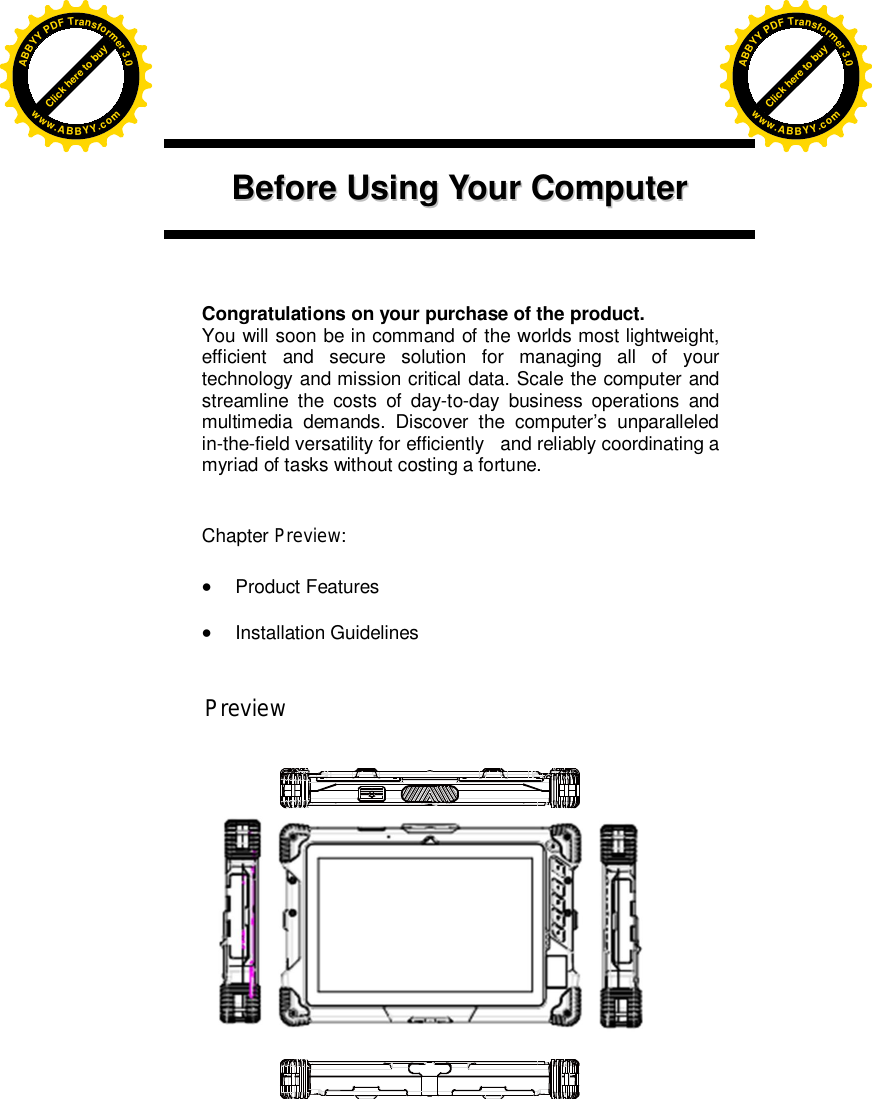       BBeeffoorree  UUssiinngg  YYoouurr  CCoommppuutteerr        Congratulations on your purchase of the product. You will soon be in command of the worlds most lightweight, efficient and secure solution for managing all of your technology and mission critical data. Scale the computer and streamline the costs of day-to-day business operations and multimedia demands. Discover the computer’s unparalleled in-the-field versatility for efficiently   and reliably coordinating a myriad of tasks without costing a fortune.   Chapter Preview:   Product Features   Installation Guidelines                                Preview                                                                                                      Click here to buyABBYYPDFTransformer3.0www.ABBYY.comClick here to buyABBYYPDFTransformer3.0www.ABBYY.com