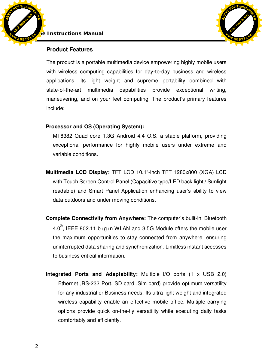 The Instructions Manual 2  Product Features  The product is a portable multimedia device empowering highly mobile users with wireless computing capabilities for day-to-day business and wireless applications. Its light weight and supreme portability combined with state-of-the-art  multimedia  capabilities  provide exceptional  writing, maneuvering, and on your feet computing. The product’s primary features include:  Processor and OS (Operating System): MT8382 Quad core 1.3G Android 4.4 O.S. a stable platform, providing exceptional performance for highly mobile users under extreme and variable conditions.  Multimedia LCD Display: TFT LCD 10.1”-inch TFT 1280x800 (XGA) LCD with Touch Screen Control Panel (Capacitive type/LED back light / Sunlight readable) and Smart Panel Application enhancing user’s ability to view data outdoors and under moving conditions.  Complete Connectivity from Anywhere: The computer’s built-in  Bluetooth 4.0®, IEEE 802.11 b+g+n WLAN and 3.5G Module offers the mobile user the maximum opportunities to stay connected from anywhere, ensuring uninterrupted data sharing and synchronization. Limitless instant accesses to business critical information.  Integrated Ports and Adaptability: Multiple I/O ports (1 x USB 2.0) Ethernet ,RS-232 Port, SD card ,Sim card) provide optimum versatility for any industrial or Business needs. Its ultra light weight and integrated wireless capability enable an effective mobile office. Multiple carrying options provide quick on-the-fly versatility while executing daily tasks comfortably and efficiently.  Click here to buyABBYYPDFTransformer3.0www.ABBYY.comClick here to buyABBYYPDFTransformer3.0www.ABBYY.com