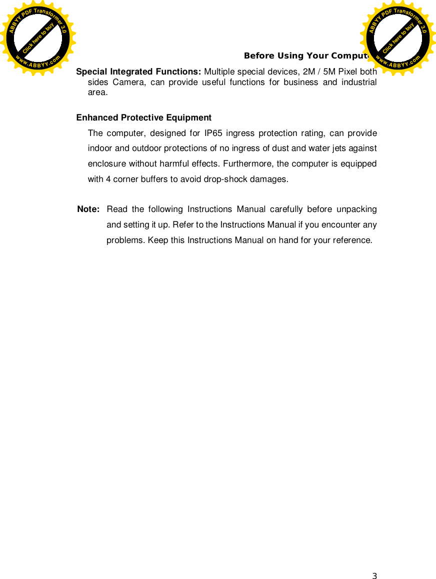 Before Using Your Computer 3 Special Integrated Functions: Multiple special devices, 2M / 5M Pixel both sides Camera, can provide useful functions for business and industrial area.  Enhanced Protective Equipment The computer, designed for IP65 ingress protection rating, can provide indoor and outdoor protections of no ingress of dust and water jets against enclosure without harmful effects. Furthermore, the computer is equipped with 4 corner buffers to avoid drop-shock damages.  Note:  Read the following Instructions Manual carefully before unpacking and setting it up. Refer to the Instructions Manual if you encounter any problems. Keep this Instructions Manual on hand for your reference. Click here to buyABBYYPDFTransformer3.0www.ABBYY.comClick here to buyABBYYPDFTransformer3.0www.ABBYY.com