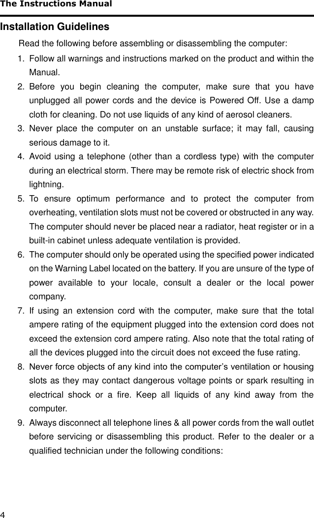 The Instructions Manual 4 Installation Guidelines Read the following before assembling or disassembling the computer: 1.  Follow all warnings and instructions marked on the product and within the Manual. 2.  Before  you  begin  cleaning  the  computer,  make  sure  that  you  have unplugged all power cords and the device is Powered Off. Use a damp cloth for cleaning. Do not use liquids of any kind of aerosol cleaners.  3.  Never  place  the  computer  on  an  unstable  surface;  it  may  fall,  causing serious damage to it. 4.  Avoid using a telephone (other than a cordless type) with the computer during an electrical storm. There may be remote risk of electric shock from lightning. 5.  To  ensure  optimum  performance  and  to  protect  the  computer  from overheating, ventilation slots must not be covered or obstructed in any way. The computer should never be placed near a radiator, heat register or in a built-in cabinet unless adequate ventilation is provided. 6.  The computer should only be operated using the specified power indicated on the Warning Label located on the battery. If you are unsure of the type of power  available  to  your  locale,  consult  a  dealer  or  the  local  power company. 7.  If  using  an  extension  cord  with  the  computer,  make  sure  that  the  total ampere rating of the equipment plugged into the extension cord does not exceed the extension cord ampere rating. Also note that the total rating of all the devices plugged into the circuit does not exceed the fuse rating. 8. Never force objects of any kind into the computer’s ventilation or housing slots as they may contact dangerous voltage points or spark resulting in electrical  shock  or  a  fire.  Keep  all  liquids  of  any  kind  away  from  the computer. 9.  Always disconnect all telephone lines &amp; all power cords from the wall outlet before servicing or  disassembling this  product. Refer to the  dealer  or a qualified technician under the following conditions: 