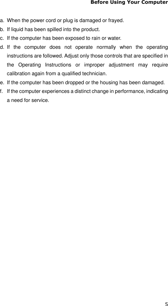 Before Using Your Computer 5  a.  When the power cord or plug is damaged or frayed. b.  If liquid has been spilled into the product. c.  If the computer has been exposed to rain or water. d.  If  the  computer  does  not  operate  normally  when  the  operating instructions are followed. Adjust only those controls that are specified in the  Operating  Instructions  or  improper  adjustment  may  require calibration again from a qualified technician. e.  If the computer has been dropped or the housing has been damaged. f.  If the computer experiences a distinct change in performance, indicating a need for service.   