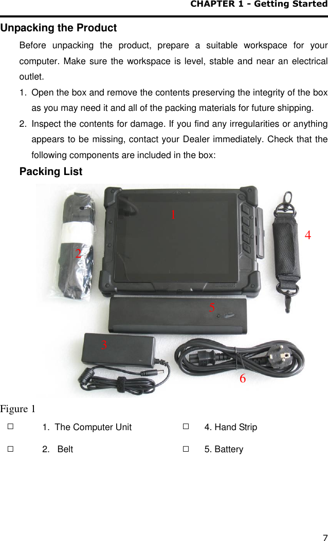 CHAPTER 1 - Getting Started 7 Unpacking the Product Before  unpacking  the  product,  prepare  a  suitable  workspace  for  your computer. Make sure the workspace is level, stable and near an electrical outlet.  1.  Open the box and remove the contents preserving the integrity of the box as you may need it and all of the packing materials for future shipping. 2.  Inspect the contents for damage. If you find any irregularities or anything appears to be missing, contact your Dealer immediately. Check that the following components are included in the box: Packing List    Figure 1 □    1.  The Computer Unit  □ 4. Hand Strip □ 2.   Belt  □ 5. Battery  1  4  2  3  6  5 