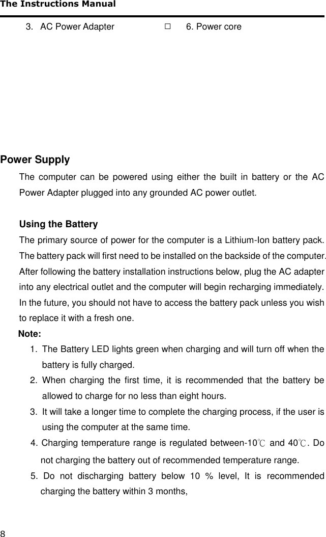 The Instructions Manual 8  3.   AC Power Adapter   □ 6. Power core        Power Supply The  computer  can  be  powered  using  either  the  built  in  battery  or  the  AC Power Adapter plugged into any grounded AC power outlet.  Using the Battery The primary source of power for the computer is a Lithium-Ion battery pack. The battery pack will first need to be installed on the backside of the computer. After following the battery installation instructions below, plug the AC adapter into any electrical outlet and the computer will begin recharging immediately. In the future, you should not have to access the battery pack unless you wish to replace it with a fresh one.  Note:   1.  The Battery LED lights green when charging and will turn off when the battery is fully charged.  2.  When  charging  the  first  time,  it  is  recommended  that  the  battery  be allowed to charge for no less than eight hours. 3.  It will take a longer time to complete the charging process, if the user is using the computer at the same time.      4. Charging temperature range is regulated between-10℃ and 40℃. Do not charging the battery out of recommended temperature range.      5.  Do  not  discharging  battery  below  10  %  level,  It  is recommended charging the battery within 3 months,   