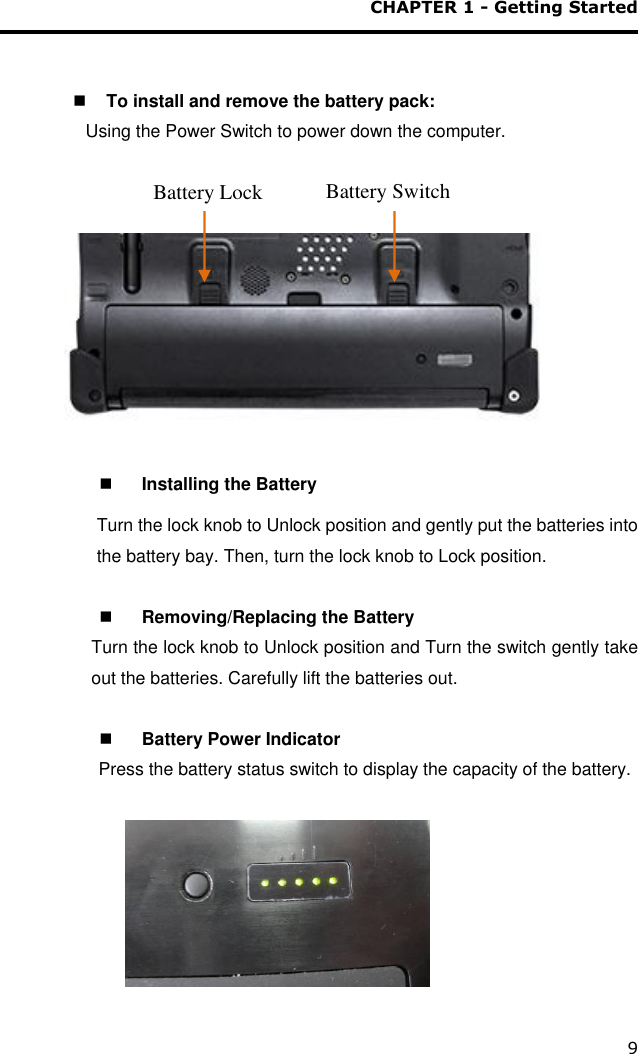 CHAPTER 1 - Getting Started 9    To install and remove the battery pack: Using the Power Switch to power down the computer.                     Installing the Battery Turn the lock knob to Unlock position and gently put the batteries into the battery bay. Then, turn the lock knob to Lock position.    Removing/Replacing the Battery Turn the lock knob to Unlock position and Turn the switch gently take out the batteries. Carefully lift the batteries out.    Battery Power Indicator                     Press the battery status switch to display the capacity of the battery.                                                   Battery Lock Battery Switch 