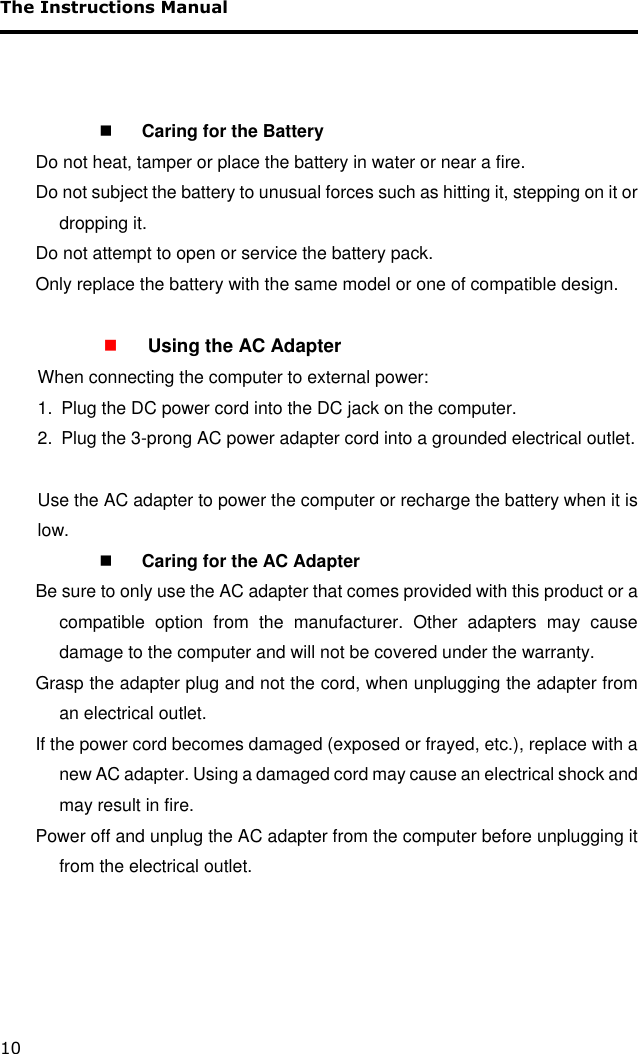 The Instructions Manual 10     Caring for the Battery Do not heat, tamper or place the battery in water or near a fire. Do not subject the battery to unusual forces such as hitting it, stepping on it or dropping it. Do not attempt to open or service the battery pack. Only replace the battery with the same model or one of compatible design.   Using the AC Adapter   When connecting the computer to external power: 1.  Plug the DC power cord into the DC jack on the computer.  2.  Plug the 3-prong AC power adapter cord into a grounded electrical outlet.                        Use the AC adapter to power the computer or recharge the battery when it is low.  Caring for the AC Adapter Be sure to only use the AC adapter that comes provided with this product or a compatible  option  from  the  manufacturer.  Other  adapters  may  cause damage to the computer and will not be covered under the warranty. Grasp the adapter plug and not the cord, when unplugging the adapter from an electrical outlet. If the power cord becomes damaged (exposed or frayed, etc.), replace with a new AC adapter. Using a damaged cord may cause an electrical shock and may result in fire. Power off and unplug the AC adapter from the computer before unplugging it from the electrical outlet.       