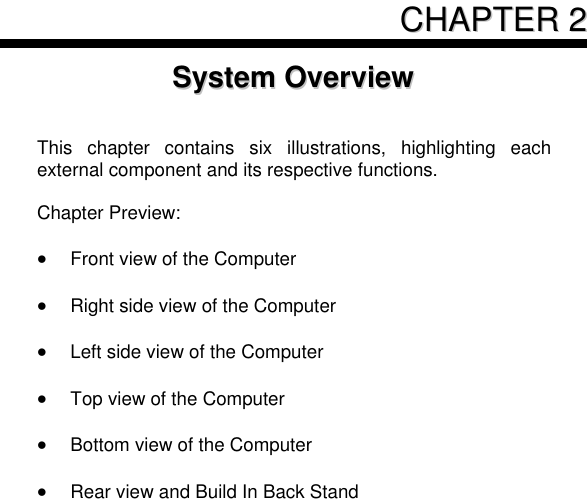      CCHHAAPPTTEERR  22  SSyysstteemm  OOvveerrvviieeww    This  chapter  contains  six  illustrations,  highlighting  each external component and its respective functions.  Chapter Preview:   Front view of the Computer   Right side view of the Computer   Left side view of the Computer   Top view of the Computer   Bottom view of the Computer   Rear view and Build In Back Stand       