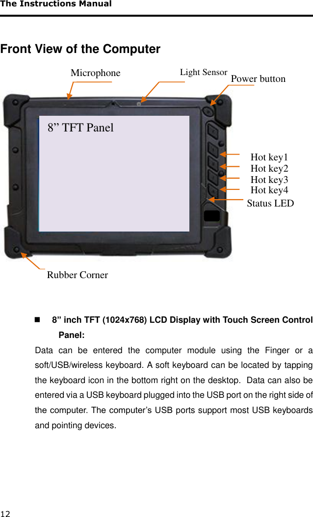 The Instructions Manual 12  Front View of the Computer      8” inch TFT (1024x768) LCD Display with Touch Screen Control Panel: Data  can  be  entered  the  computer  module  using  the  Finger  or  a soft/USB/wireless keyboard. A soft keyboard can be located by tapping the keyboard icon in the bottom right on the desktop.  Data can also be entered via a USB keyboard plugged into the USB port on the right side of the computer. The computer’s USB ports support most USB keyboards and pointing devices.     Power button  Hot key1 Rubber Corner Status LED 8” TFT Panel Hot key2 Hot key3 Hot key4 Microphone Light Sensor 8” TFT Panel 