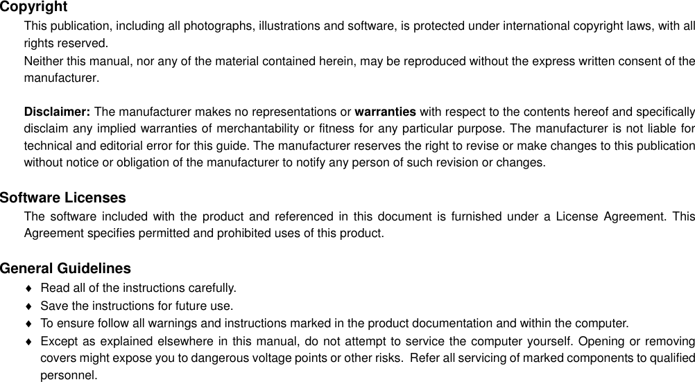  Copyright This publication, including all photographs, illustrations and software, is protected under international copyright laws, with all rights reserved. Neither this manual, nor any of the material contained herein, may be reproduced without the express written consent of the manufacturer.  Disclaimer: The manufacturer makes no representations or warranties with respect to the contents hereof and specifically disclaim any implied warranties of merchantability or fitness for any particular purpose. The manufacturer is not liable for technical and editorial error for this guide. The manufacturer reserves the right to revise or make changes to this publication without notice or obligation of the manufacturer to notify any person of such revision or changes.  Software Licenses The software included  with the product  and  referenced in  this  document  is  furnished under  a  License  Agreement. This Agreement specifies permitted and prohibited uses of this product.  General Guidelines   Read all of the instructions carefully.   Save the instructions for future use.   To ensure follow all warnings and instructions marked in the product documentation and within the computer.   Except as explained elsewhere in this manual, do not attempt to service the computer yourself. Opening or removing covers might expose you to dangerous voltage points or other risks.  Refer all servicing of marked components to qualified personnel. 