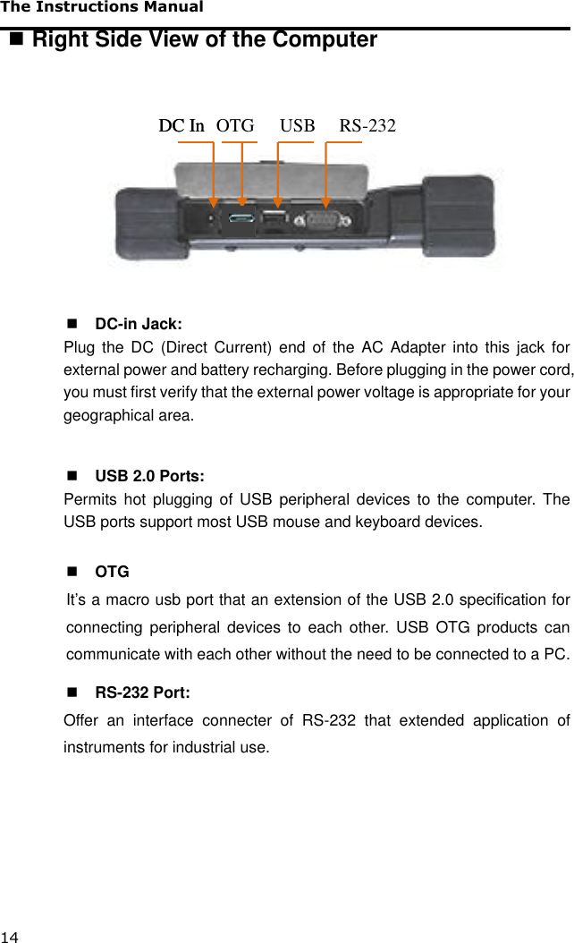 The Instructions Manual 14  Right Side View of the Computer           DC-in Jack: Plug  the DC  (Direct Current) end  of  the  AC Adapter into this jack  for external power and battery recharging. Before plugging in the power cord, you must first verify that the external power voltage is appropriate for your geographical area.   USB 2.0 Ports: Permits hot  plugging of USB  peripheral devices to the  computer.  The USB ports support most USB mouse and keyboard devices.   OTG It’s a macro usb port that an extension of the USB 2.0 specification for connecting  peripheral  devices  to  each  other.  USB  OTG  products  can communicate with each other without the need to be connected to a PC.    RS-232 Port: Offer  an  interface  connecter  of  RS-232  that  extended  application  of instruments for industrial use.                     DC In USB RS-232 DC In OTG 