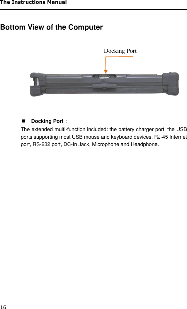 The Instructions Manual 16  Bottom View of the Computer         Docking Port ﹕ The extended multi-function included: the battery charger port, the USB ports supporting most USB mouse and keyboard devices, RJ-45 Internet port, RS-232 port, DC-In Jack, Microphone and Headphone.                     Docking Port 