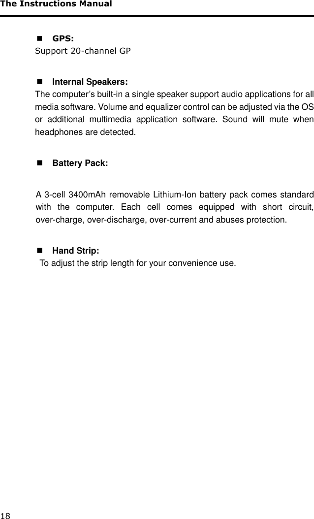 The Instructions Manual 18   GPS:  Support 20-channel GP   Internal Speakers:   The computer’s built-in a single speaker support audio applications for all media software. Volume and equalizer control can be adjusted via the OS or  additional  multimedia  application  software.  Sound  will  mute  when headphones are detected.   Battery Pack:  A  3-cell 3400mAh removable Lithium-Ion battery pack comes standard with  the  computer.  Each  cell  comes  equipped  with  short  circuit, over-charge, over-discharge, over-current and abuses protection.   Hand Strip:   To adjust the strip length for your convenience use.   