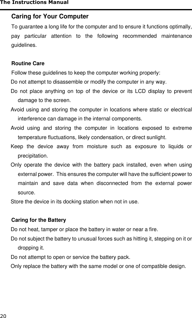 The Instructions Manual 20 Caring for Your Computer To guarantee a long life for the computer and to ensure it functions optimally, pay  particular  attention  to  the  following  recommended  maintenance guidelines.  Routine Care Follow these guidelines to keep the computer working properly: Do not attempt to disassemble or modify the computer in any way. Do  not  place  anything  on  top  of  the  device  or  its  LCD  display  to  prevent damage to the screen. Avoid using and storing the computer in locations where static or electrical interference can damage in the internal components. Avoid  using  and  storing  the  computer  in  locations  exposed  to  extreme temperature fluctuations, likely condensation, or direct sunlight. Keep  the  device  away  from  moisture  such  as  exposure  to  liquids  or precipitation. Only  operate  the  device  with  the  battery  pack  installed,  even  when  using external power.  This ensures the computer will have the sufficient power to maintain  and  save  data  when  disconnected  from  the  external  power source. Store the device in its docking station when not in use.  Caring for the Battery Do not heat, tamper or place the battery in water or near a fire. Do not subject the battery to unusual forces such as hitting it, stepping on it or dropping it. Do not attempt to open or service the battery pack. Only replace the battery with the same model or one of compatible design.  