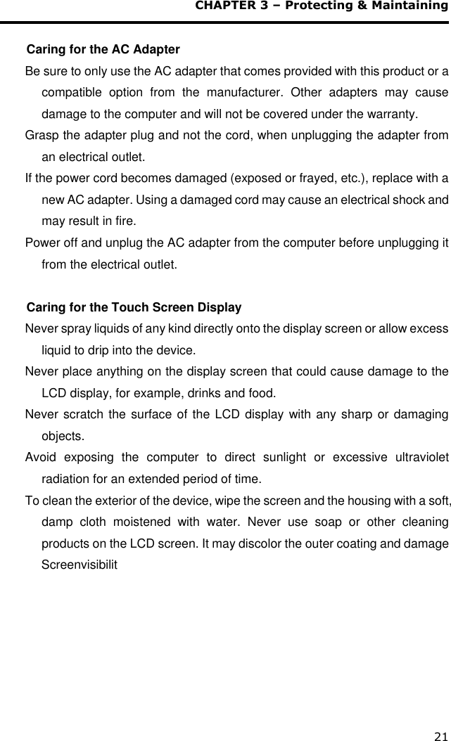 CHAPTER 3 – Protecting &amp; Maintaining 21  Caring for the AC Adapter Be sure to only use the AC adapter that comes provided with this product or a compatible  option  from  the  manufacturer.  Other  adapters  may  cause damage to the computer and will not be covered under the warranty. Grasp the adapter plug and not the cord, when unplugging the adapter from an electrical outlet. If the power cord becomes damaged (exposed or frayed, etc.), replace with a new AC adapter. Using a damaged cord may cause an electrical shock and may result in fire. Power off and unplug the AC adapter from the computer before unplugging it from the electrical outlet.  Caring for the Touch Screen Display  Never spray liquids of any kind directly onto the display screen or allow excess liquid to drip into the device. Never place anything on the display screen that could cause damage to the LCD display, for example, drinks and food. Never scratch the surface of the LCD display with any sharp or damaging objects. Avoid  exposing  the  computer  to  direct  sunlight  or  excessive  ultraviolet radiation for an extended period of time. To clean the exterior of the device, wipe the screen and the housing with a soft, damp  cloth  moistened  with  water.  Never  use  soap  or  other  cleaning products on the LCD screen. It may discolor the outer coating and damage  Screenvisibilit