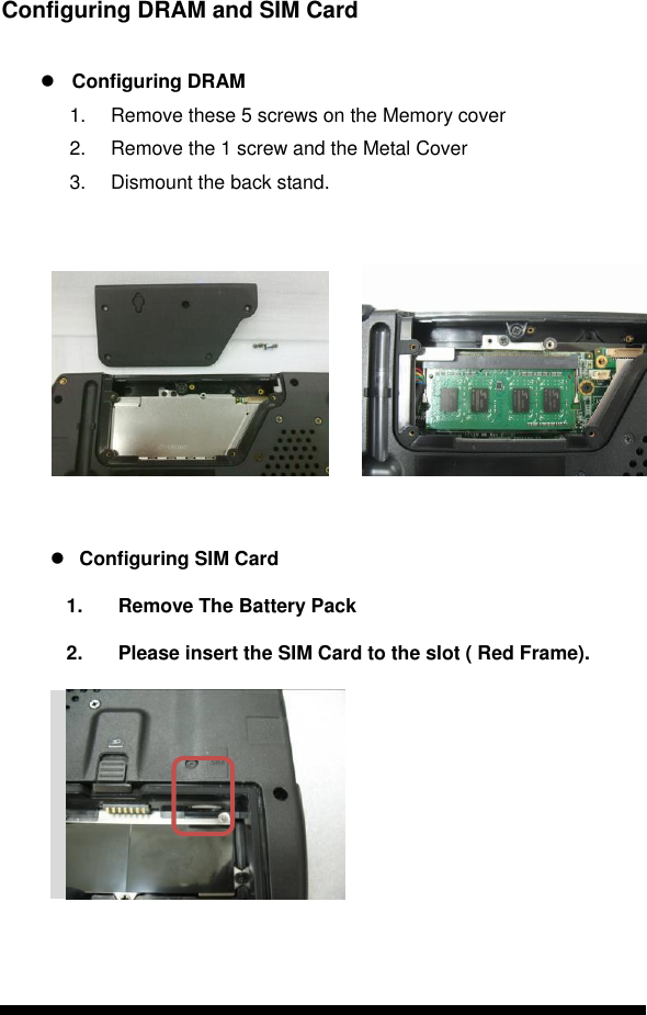      Configuring DRAM and SIM Card   Configuring DRAM 1.  Remove these 5 screws on the Memory cover 2.  Remove the 1 screw and the Metal Cover  3.  Dismount the back stand.                  Configuring SIM Card 1.  Remove The Battery Pack 2.  Please insert the SIM Card to the slot ( Red Frame).              