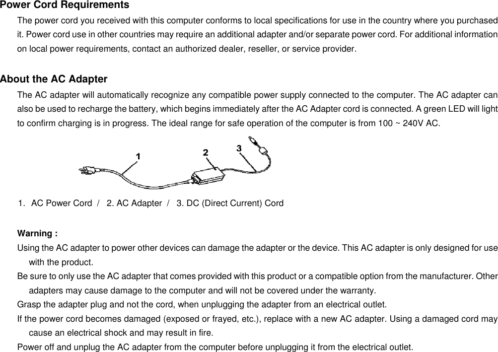   Power Cord Requirements The power cord you received with this computer conforms to local specifications for use in the country where you purchased it. Power cord use in other countries may require an additional adapter and/or separate power cord. For additional information on local power requirements, contact an authorized dealer, reseller, or service provider.  About the AC Adapter The AC adapter will automatically recognize any compatible power supply connected to the computer. The AC adapter can also be used to recharge the battery, which begins immediately after the AC Adapter cord is connected. A green LED will light to confirm charging is in progress. The ideal range for safe operation of the computer is from 100 ~ 240V AC.   1.  AC Power Cord  /   2. AC Adapter  /   3. DC (Direct Current) Cord  Warning : Using the AC adapter to power other devices can damage the adapter or the device. This AC adapter is only designed for use with the product. Be sure to only use the AC adapter that comes provided with this product or a compatible option from the manufacturer. Other adapters may cause damage to the computer and will not be covered under the warranty. Grasp the adapter plug and not the cord, when unplugging the adapter from an electrical outlet. If the power cord becomes damaged (exposed or frayed, etc.), replace with a new AC adapter. Using a damaged cord may cause an electrical shock and may result in fire. Power off and unplug the AC adapter from the computer before unplugging it from the electrical outlet. 