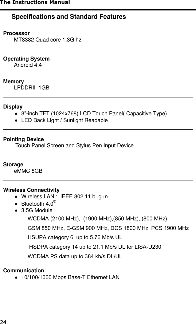 The Instructions Manual 24 Specifications and Standard Features  Processor MT8382 Quad core 1.3G hz   Operating System Android 4.4  Memory LPDDRII  1GB    Display   8”-inch TFT (1024x768) LCD Touch Panel( Capacitive Type)   LED Back Light / Sunlight Readable   Pointing Device  Touch Panel Screen and Stylus Pen Input Device   Storage eMMC 8GB    Wireless Connectivity   Wireless LAN :  IEEE 802.11 b+g+n   Bluetooth 4.0®            3.5G Module  WCDMA (2100 MHz),  (1900 MHz),(850 MHz), (800 MHz)  GSM 850 MHz, E-GSM 900 MHz, DCS 1800 MHz, PCS 1900 MHz HSUPA category 6, up to 5.76 Mb/s UL  HSDPA category 14 up to 21.1 Mb/s DL for LISA-U230 WCDMA PS data up to 384 kb/s DL/UL  Communication   10/100/1000 Mbps Base-T Ethernet LAN  