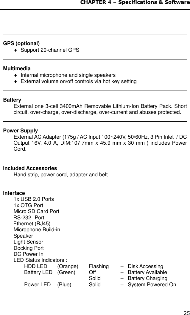  CHAPTER 4 – Specifications &amp; Software 25   GPS (optional)   Support 20-channel GPS   Multimedia   Internal microphone and single speakers     External volume on/off controls via hot key setting   Battery External one 3-cell 3400mAh Removable Lithium-Ion Battery Pack. Short circuit, over-charge, over-discharge, over-current and abuses protected.   Power Supply External AC Adapter (175g / AC Input 100~240V, 50/60Hz, 3 Pin Inlet  / DC Output 16V, 4.0 A, DIM:107.7mm x 45.9 mm x 30 mm ) includes Power Cord.   Included Accessories Hand strip, power cord, adapter and belt.   Interface 1x USB 2.0 Ports  1x OTG Port Micro SD Card Port                   RS-232  Port        Ethernet (RJ45)  Microphone Build-in        Speaker  Light Sensor     Docking Port             DC Power In              LED Status Indicators :   HDD LED   (Orange)   Flashing   –   Disk Accessing   Battery LED   (Green)    Off      –   Battery Available                  Solid     –   Battery Charging   Power LED   (Blue)     Solid     –   System Powered On  