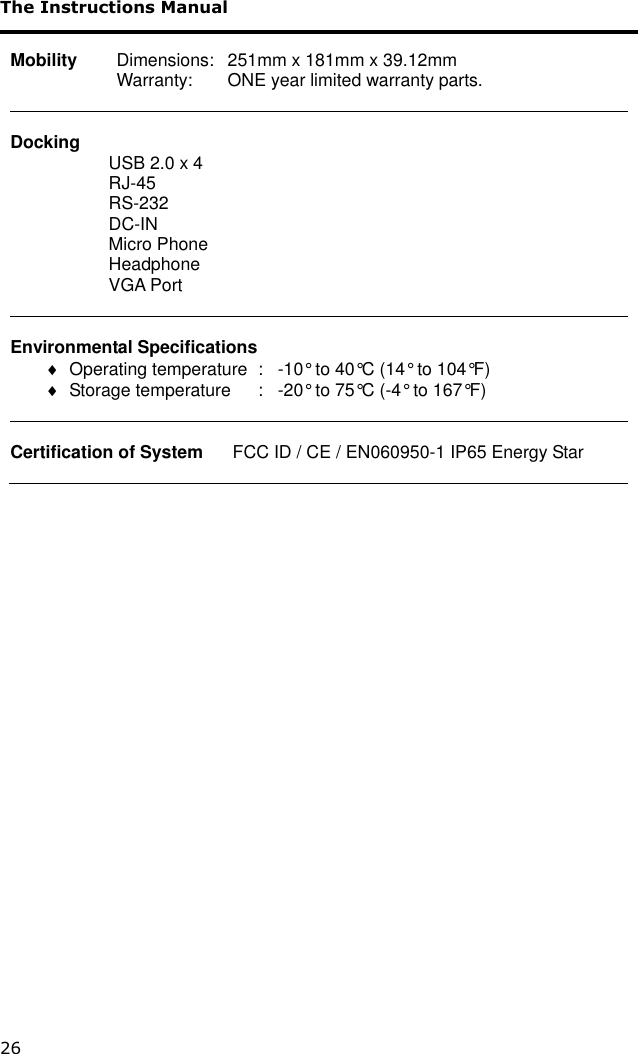 The Instructions Manual 26  Mobility   Dimensions:   251mm x 181mm x 39.12mm     Warranty:   ONE year limited warranty parts.   Docking                     USB 2.0 x 4                     RJ-45                     RS-232                     DC-IN                     Micro Phone                     Headphone                     VGA Port                      Environmental Specifications   Operating temperature  :   -10° to 40°C (14° to 104°F)   Storage temperature  :   -20° to 75°C (-4° to 167°F)    Certification of System      FCC ID / CE / EN060950-1 IP65 Energy Star   