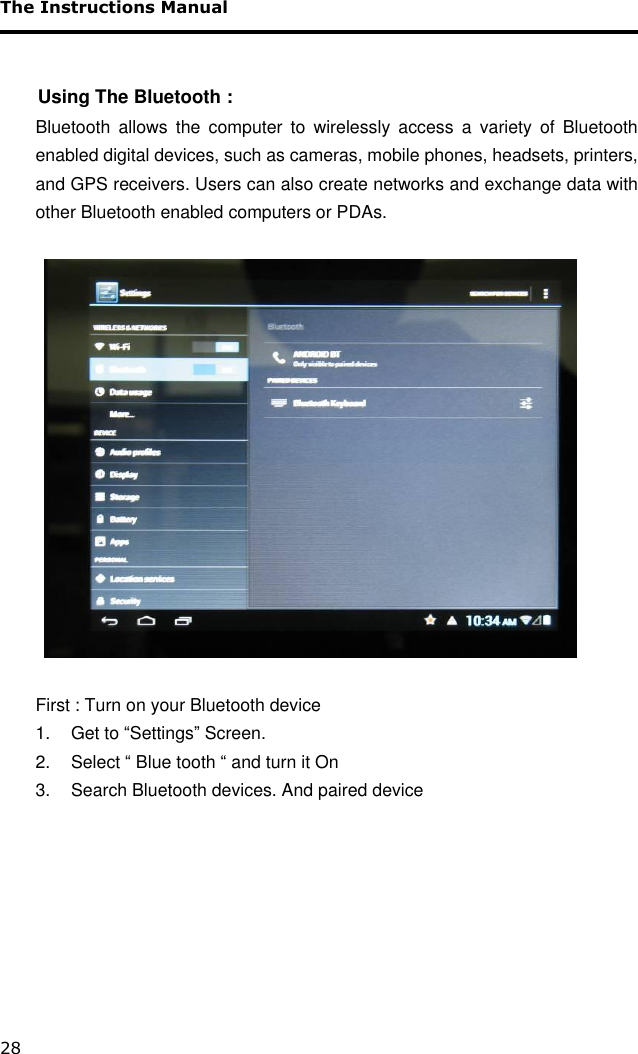 The Instructions Manual 28       Using The Bluetooth :  Bluetooth  allows  the  computer  to  wirelessly  access  a  variety  of  Bluetooth enabled digital devices, such as cameras, mobile phones, headsets, printers, and GPS receivers. Users can also create networks and exchange data with other Bluetooth enabled computers or PDAs.     First : Turn on your Bluetooth device 1.  Get to “Settings” Screen. 2.  Select “ Blue tooth “ and turn it On 3.  Search Bluetooth devices. And paired device        