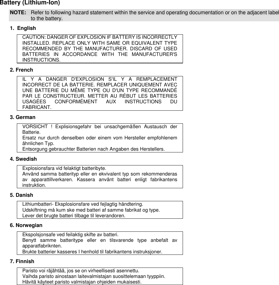  Battery (Lithium-Ion) NOTE:  Refer to following hazard statement within the service and operating documentation or on the adjacent label to the battery. 1.  English CAUTION: DANGER OF EXPLOSION IF BATTERY IS INCORRECTLY INSTALLED. REPLACE ONLY WITH SAME OR EQUIVALENT TYPE RECOMMENDED  BY  THE  MANUFACTURER.  DISCARD  OF  USED BATTERIES  IN  ACCORDANCE  WITH  THE  MANUFACTURER&apos;S INSTRUCTIONS. 2. French IL  Y  A  DANGER  D&apos;EXPLOSION  S&apos;IL  Y  A  REMPLACEMENT INCORRECT DE LA BATTERIE. REMPLACER UNIQUEMENT AVEC UNE  BATTERIE  DU  MÊME  TYPE  OU  D&apos;UN  TYPE  RECOMMANDÉ PAR  LE  CONSTRUCTEUR.  METTER  AU  RÉBUT  LES  BATTERIES USAGÉES  CONFORMÉMENT  AUX  INSTRUCTIONS  DU FABRICANT. 3. German VORSICHT  !  Explisionsgefahr  bei  unsachgemäßen  Austausch  der Batterie. Ersatz nur durch denselben oder einem vom Hersteller empfohlenem ähnlichen Typ. Entsorgung gebrauchter Batterien nach Angaben des Herstellers. 4. Swedish Explosionsfara vid felaktigt batteribyte. Använd samma batterityp eller en ekvivalent typ som rekommenderas av  apparattillverkaren.  Kassera  använt  batteri  enligt  fabrikantens instruktion. 5. Danish Lithiumbatteri- Eksplosionsfare ved fejlagtig håndtering. Udskiftning må kum ske med batteri af samme fabrikat og type. Lever det brugte batteri tilbage til leverandoren. 6. Norwegian Ekspolsjonsafe ved feilaktig skifte av batteri. Benytt  samme  batteritype  eller  en  tilsvarende  type  anbefalt  av apparatfabriknten. Brukte batterier kasseres I henhold til fabrikantens instruksjoner. 7. Finnish Paristo voi räjähtää, jos se on virheellisesti asennettu. Vaihda paristo ainostaan laitevalmistajan suosittelemaan tyyppiin. Hävitä käyteet paristo valmistajan ohjeiden mukaisesti. 